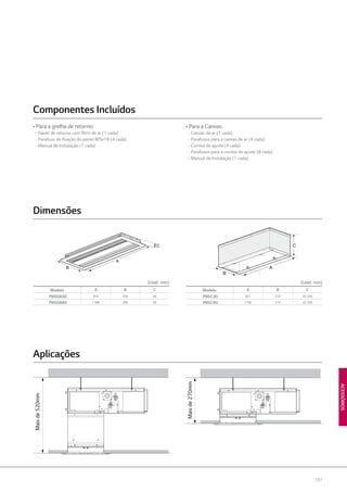197
ACESSÓRIOS
C
A
B A
B
C
A
B
C
(Unid : mm) (Unid : mm)
Maisde520mm
Maisde270mm
Modelo A B C
PBSGB30 910 359 56
PBSGB40 1188 359 56
Modelo A B C
PBSC30 821 274 42-250
PBSC40 1100 274 42-250
Dimensões
Aplicações
• Para a grelha de retorno:
- Painel de retorno com filtro de ar (1 cada)
- Parafuso de fixação do painel M5x18 (4 cada)
- Manual de Instalação (1 cada)
• Para a Canvas:
- Canvas de ar (1 cada)
- Parafusos para a canvas de ar (4 cada)
- Correia de ajuste (4 cada)
- Parafusos para a correia de ajuste (8 cada)
- Manual de Instalação (1 cada)
Componentes Incluídos
 