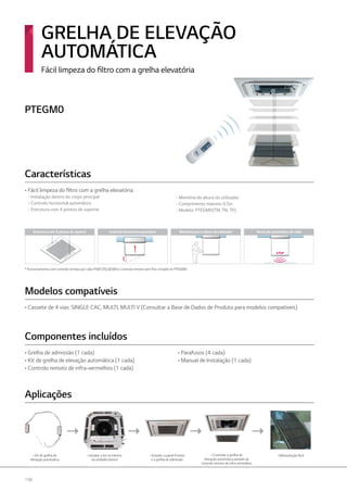198
• Kit de grelha de
elevação automática
•Instalar o kit no interior
da unidade interior
•Instalar o painel frontal
e a grelha de admissão
• Controlar a grelha de
elevação automática através de
controlo remoto de infra-vermelhos
• Manutenção fácil
- Memória de altura do utilizador
- Comprimento máximo 4,5m
- Modelo: PTEGM0(TM, TN, TP)
Estrutura com 4 pontos de suporte Controlo horizontal automático Memória para a altura do utilizador
STOP
Detecção automática de chão
* Funcionamento com controlo remoto por cabo PQECVSL0(QW) e controlo remoto sem fios, incluído no PTEGM0.
Fácil limpeza do filtro com a grelha elevatória
GRELHA DE ELEVAÇÃO
AUTOMÁTICA
• Fácil limpeza do filtro com a grelha elevatória
- Instalação dentro do corpo principal
- Controlo horizontal automático
- Estrutura com 4 pontos de suporte
• Cassete de 4 vias: SINGLE CAC, MULTI, MULTI V (Consultar a Base de Dados de Produto para modelos compatíveis)
• Grelha de admissão (1 cada)
• Kit de grelha de elevação automática (1 cada)
• Controlo remoto de infra-vermelhos (1 cada)
• Parafusos (4 cada)
• Manual de Instalação (1 cada)
Características
Modelos compatíveis
Componentes incluídos
Aplicações
PTEGM0
 