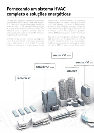 216216
Fornecendo um sistema HVAC
completo e soluções energéticas
Em 1968, a LG apresentou o primeiro ar condicionado
totalmente feito na Coreia do Sul, e desde então manteve-
se na liderança da inovação neste campo. Em oito dos
últimos dez anos, a LG tem sido o fabricante de soluções
de ar condicionado residenciais com maiores vendas. E em
2008, a LG tornou-se a primeira companhia a obter um
total cumulativo de vendas de mais de 100 milhões de
equipamentos de ar condicionado.
Com base no seu sucesso e liderança tecnológica no
sector do ar condicionado residencial, a LG avançou
para os sistemas de ar condicionado. A gama de
produtos de sistemas de ar condicionado de elevada
performance da companhia oferece um controlo de
temperatura eficaz para edifícios e instalações de grande
escala. Com o tempo, a LG tornou-se no fornecedor
de sistemas HVAC completos e soluções energéticas,
investindo em novas tecnologias, acrescentando
frigoríficos, sistemas VRF e sistemas de gestão de
edifícios (BMS) ao seu abrangente portfolio de produtos.
A par de uma extensa gama de soluções inovadoras,
a LG disponibiliza um serviço ao cliente sem rival. A
companhia forma profissionais de ar condicionado de
excelência, nas suas academias SAC, que já se contam
em mais de 100 por todo o mundo. Estes centros
 