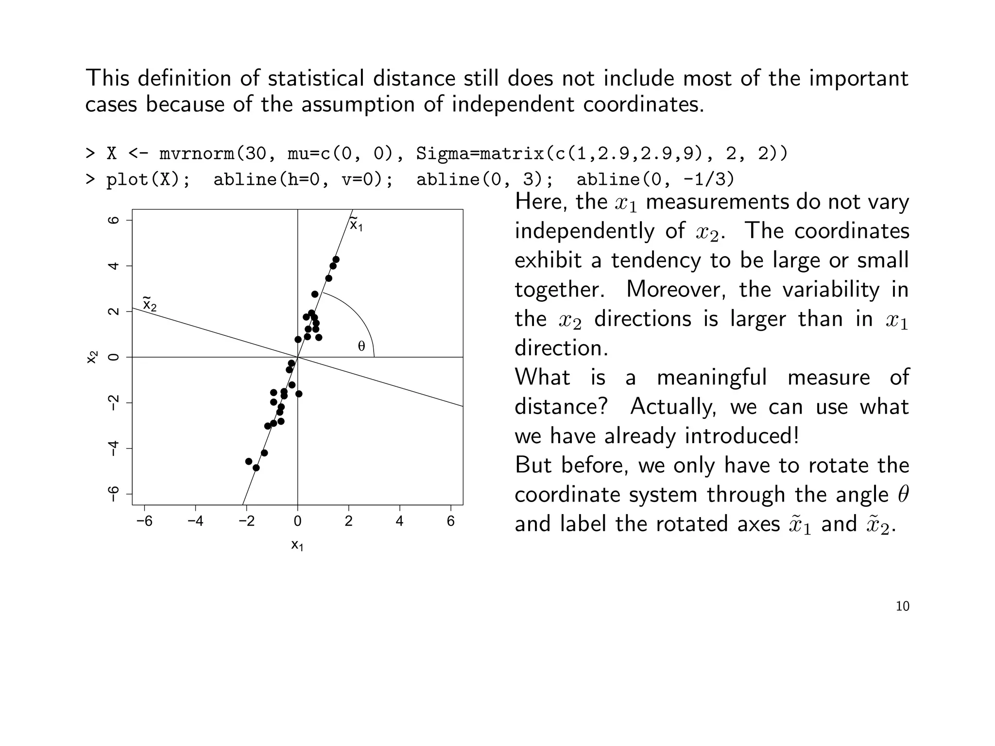 This deﬁnition of statistical distance still does not include most of the important
cases because of the assumption of independent coordinates.
> X <- mvrnorm(30, mu=c(0, 0), Sigma=matrix(c(1,2.9,2.9,9), 2, 2))
> plot(X); abline(h=0, v=0); abline(0, 3); abline(0, -1/3)
−6 −4 −2 0 2 4 6
−6−4−20246
x1
x2
θ
x~
1
x~
2
Here, the x1 measurements do not vary
independently of x2. The coordinates
exhibit a tendency to be large or small
together. Moreover, the variability in
the x2 directions is larger than in x1
direction.
What is a meaningful measure of
distance? Actually, we can use what
we have already introduced!
But before, we only have to rotate the
coordinate system through the angle θ
and label the rotated axes ˜x1 and ˜x2.
10
 