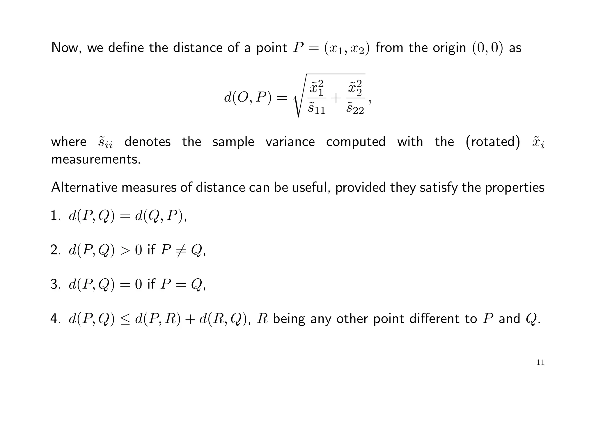 Now, we deﬁne the distance of a point P = (x1, x2) from the origin (0, 0) as
d(O, P) =
˜x2
1
˜s11
+
˜x2
2
˜s22
,
where ˜sii denotes the sample variance computed with the (rotated) ˜xi
measurements.
Alternative measures of distance can be useful, provided they satisfy the properties
1. d(P, Q) = d(Q, P),
2. d(P, Q) > 0 if P = Q,
3. d(P, Q) = 0 if P = Q,
4. d(P, Q) ≤ d(P, R) + d(R, Q), R being any other point diﬀerent to P and Q.
11
 
