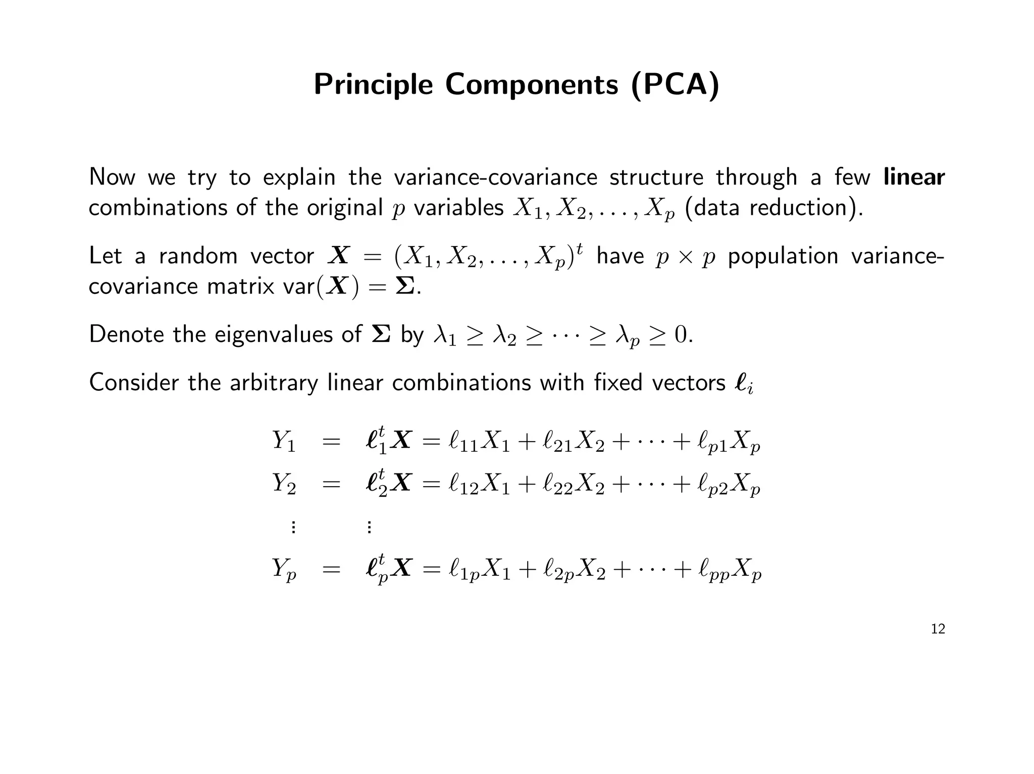 Principle Components (PCA)
Now we try to explain the variance-covariance structure through a few linear
combinations of the original p variables X1, X2, . . . , Xp (data reduction).
Let a random vector X = (X1, X2, . . . , Xp)t
have p × p population variance-
covariance matrix var(X) = Σ.
Denote the eigenvalues of Σ by λ1 ≥ λ2 ≥ · · · ≥ λp ≥ 0.
Consider the arbitrary linear combinations with ﬁxed vectors i
Y1 = t
1X = 11X1 + 21X2 + · · · + p1Xp
Y2 = t
2X = 12X1 + 22X2 + · · · + p2Xp
... ...
Yp = t
pX = 1pX1 + 2pX2 + · · · + ppXp
12
 