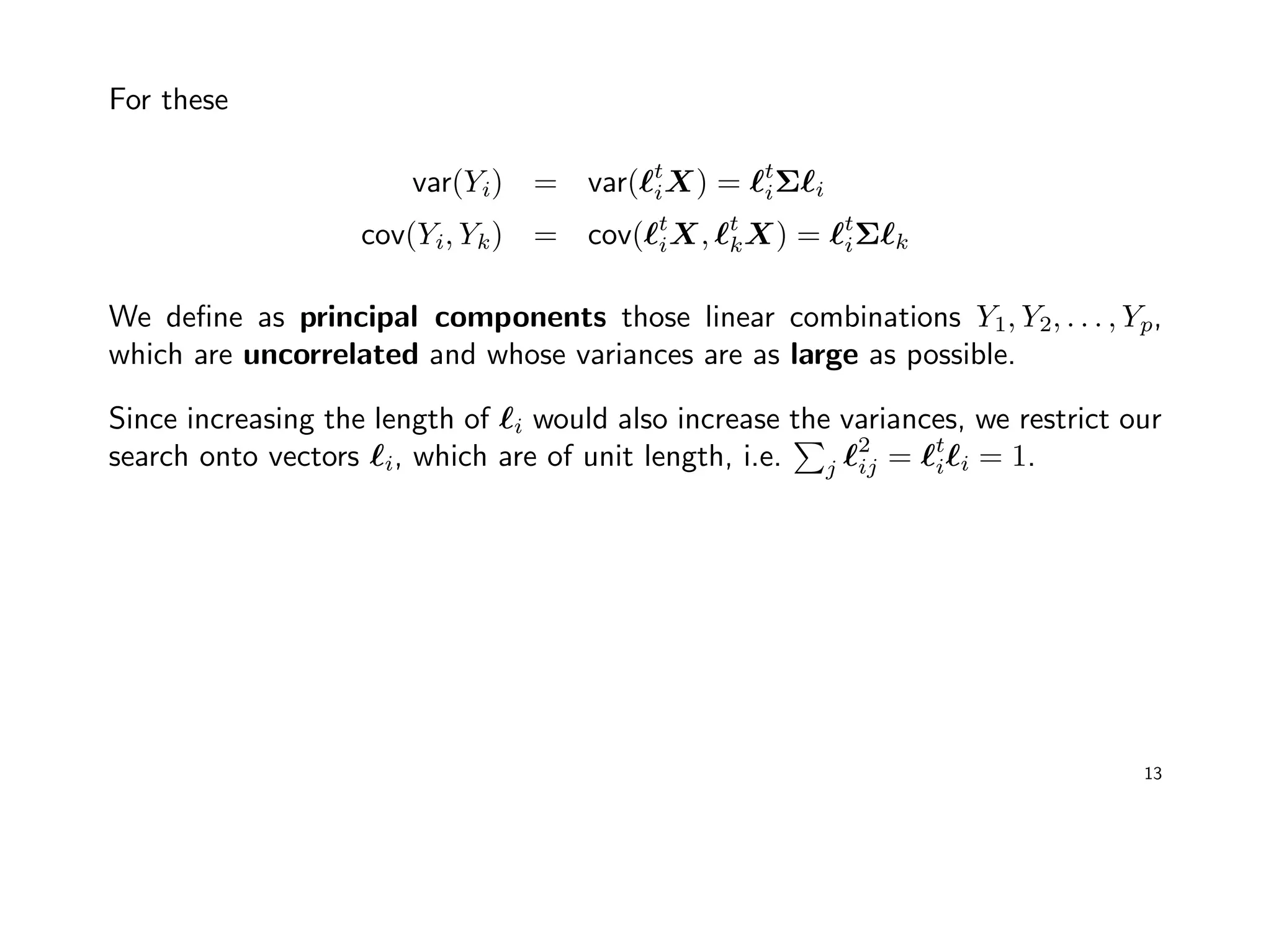 For these
var(Yi) = var( t
iX) = t
iΣ i
cov(Yi, Yk) = cov( t
iX, t
kX) = t
iΣ k
We deﬁne as principal components those linear combinations Y1, Y2, . . . , Yp,
which are uncorrelated and whose variances are as large as possible.
Since increasing the length of i would also increase the variances, we restrict our
search onto vectors i, which are of unit length, i.e. j
2
ij = t
i i = 1.
13
 
