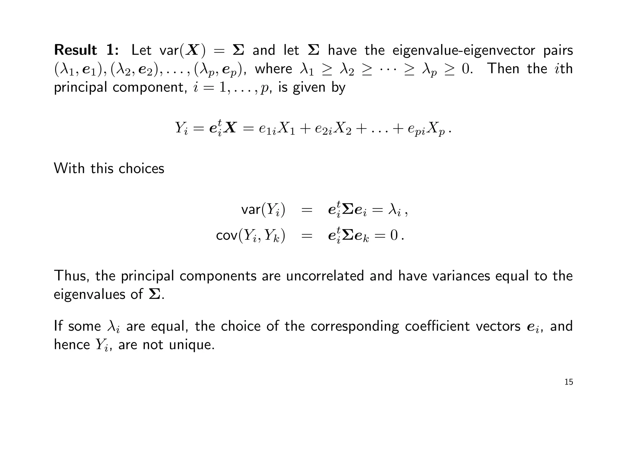 Result 1: Let var(X) = Σ and let Σ have the eigenvalue-eigenvector pairs
(λ1, e1), (λ2, e2), . . . , (λp, ep), where λ1 ≥ λ2 ≥ · · · ≥ λp ≥ 0. Then the ith
principal component, i = 1, . . . , p, is given by
Yi = et
iX = e1iX1 + e2iX2 + . . . + epiXp .
With this choices
var(Yi) = et
iΣei = λi ,
cov(Yi, Yk) = et
iΣek = 0 .
Thus, the principal components are uncorrelated and have variances equal to the
eigenvalues of Σ.
If some λi are equal, the choice of the corresponding coeﬃcient vectors ei, and
hence Yi, are not unique.
15
 