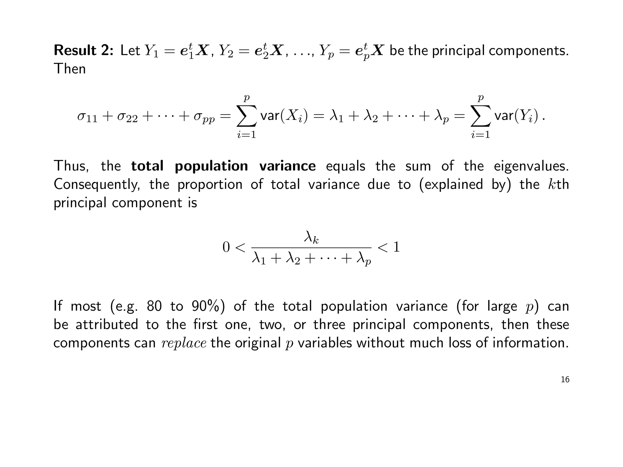 Result 2: Let Y1 = et
1X, Y2 = et
2X, . . ., Yp = et
pX be the principal components.
Then
σ11 + σ22 + · · · + σpp =
p
i=1
var(Xi) = λ1 + λ2 + · · · + λp =
p
i=1
var(Yi) .
Thus, the total population variance equals the sum of the eigenvalues.
Consequently, the proportion of total variance due to (explained by) the kth
principal component is
0 <
λk
λ1 + λ2 + · · · + λp
< 1
If most (e.g. 80 to 90%) of the total population variance (for large p) can
be attributed to the ﬁrst one, two, or three principal components, then these
components can replace the original p variables without much loss of information.
16
 