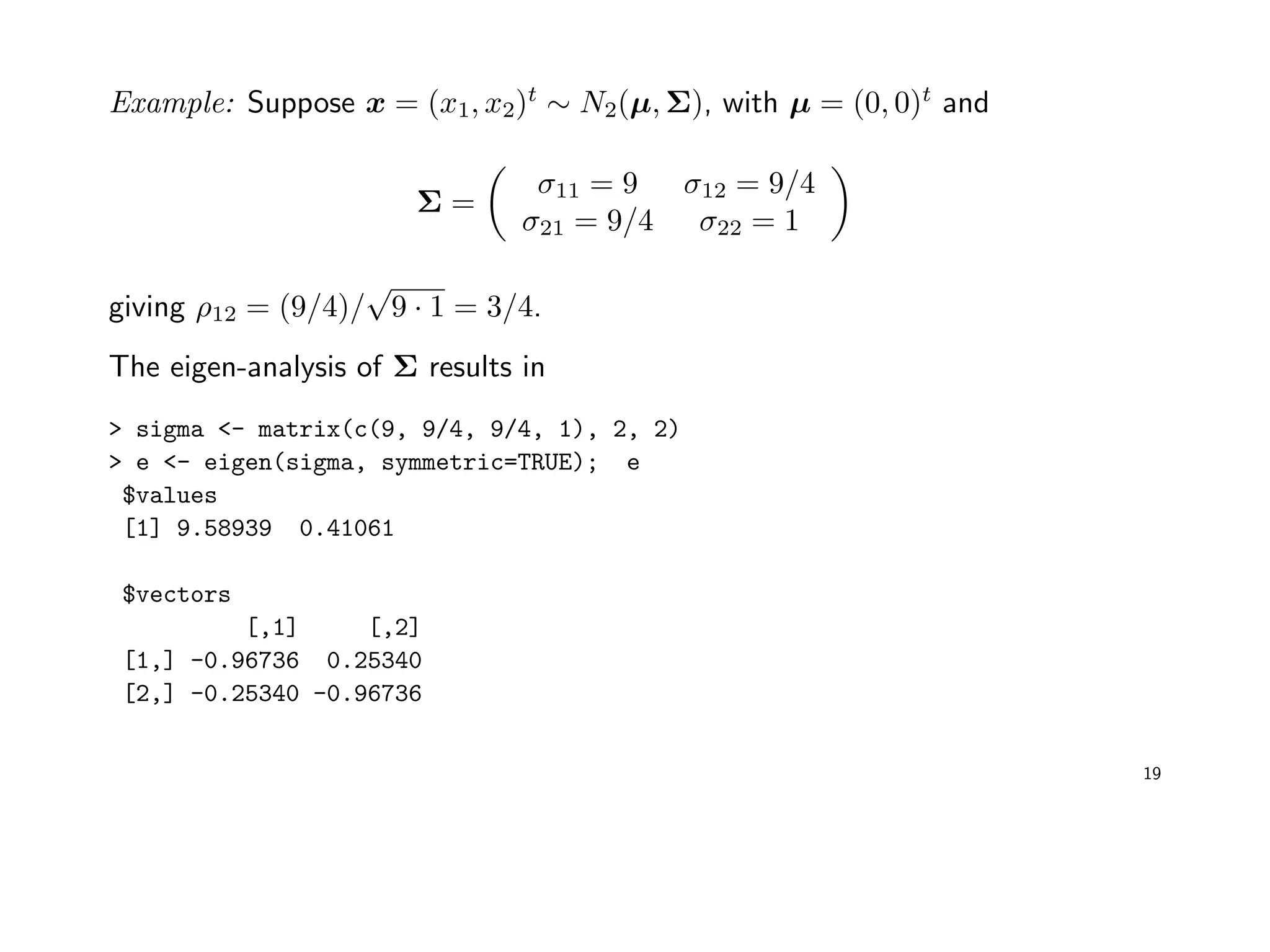 Example: Suppose x = (x1, x2)t
∼ N2(µ, Σ), with µ = (0, 0)t
and
Σ =
σ11 = 9 σ12 = 9/4
σ21 = 9/4 σ22 = 1
giving ρ12 = (9/4)/
√
9 · 1 = 3/4.
The eigen-analysis of Σ results in
> sigma <- matrix(c(9, 9/4, 9/4, 1), 2, 2)
> e <- eigen(sigma, symmetric=TRUE); e
$values
[1] 9.58939 0.41061
$vectors
[,1] [,2]
[1,] -0.96736 0.25340
[2,] -0.25340 -0.96736
19
 