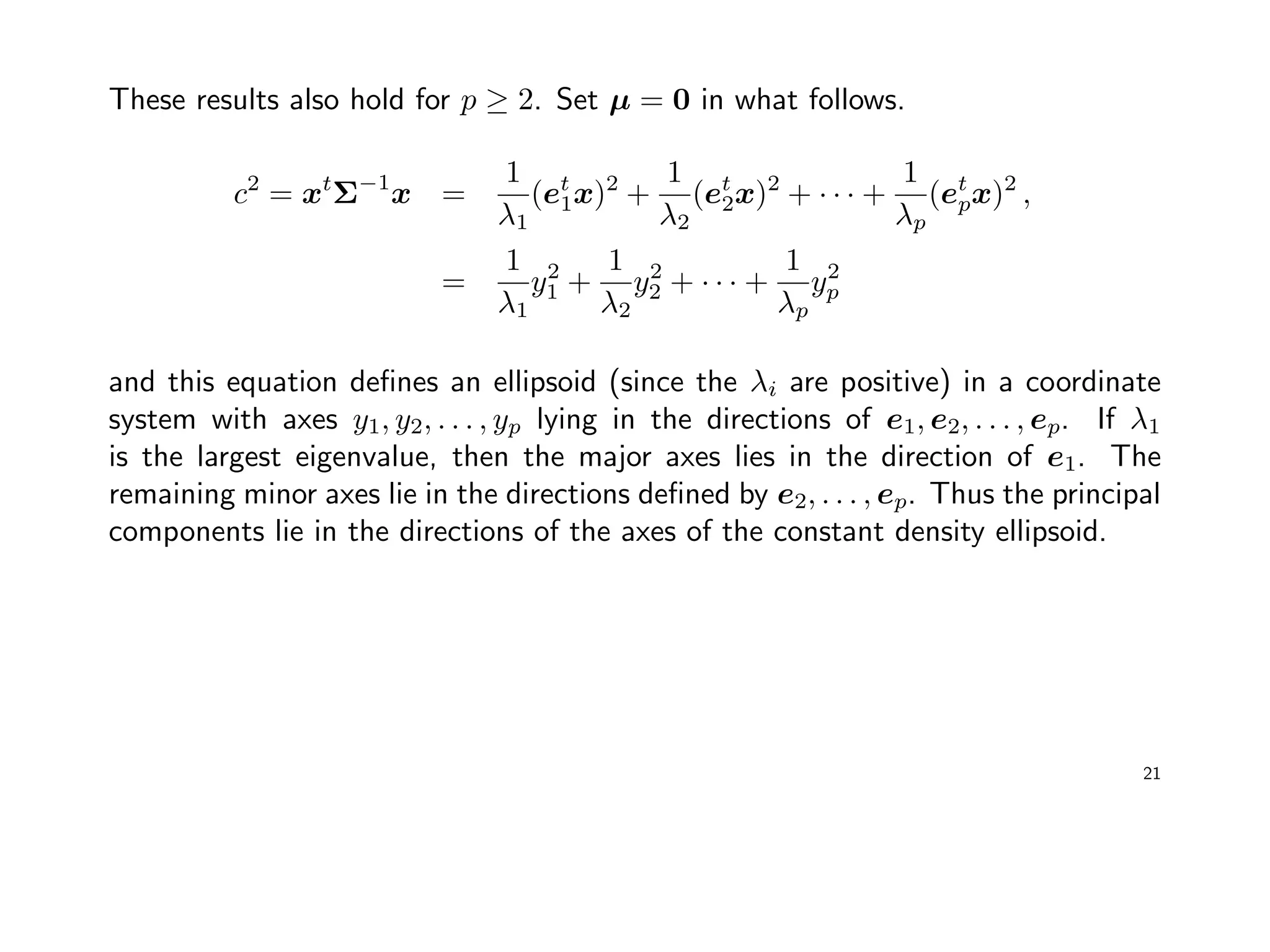 These results also hold for p ≥ 2. Set µ = 0 in what follows.
c2
= xt
Σ−1
x =
1
λ1
(et
1x)2
+
1
λ2
(et
2x)2
+ · · · +
1
λp
(et
px)2
,
=
1
λ1
y2
1 +
1
λ2
y2
2 + · · · +
1
λp
y2
p
and this equation deﬁnes an ellipsoid (since the λi are positive) in a coordinate
system with axes y1, y2, . . . , yp lying in the directions of e1, e2, . . . , ep. If λ1
is the largest eigenvalue, then the major axes lies in the direction of e1. The
remaining minor axes lie in the directions deﬁned by e2, . . . , ep. Thus the principal
components lie in the directions of the axes of the constant density ellipsoid.
21
 
