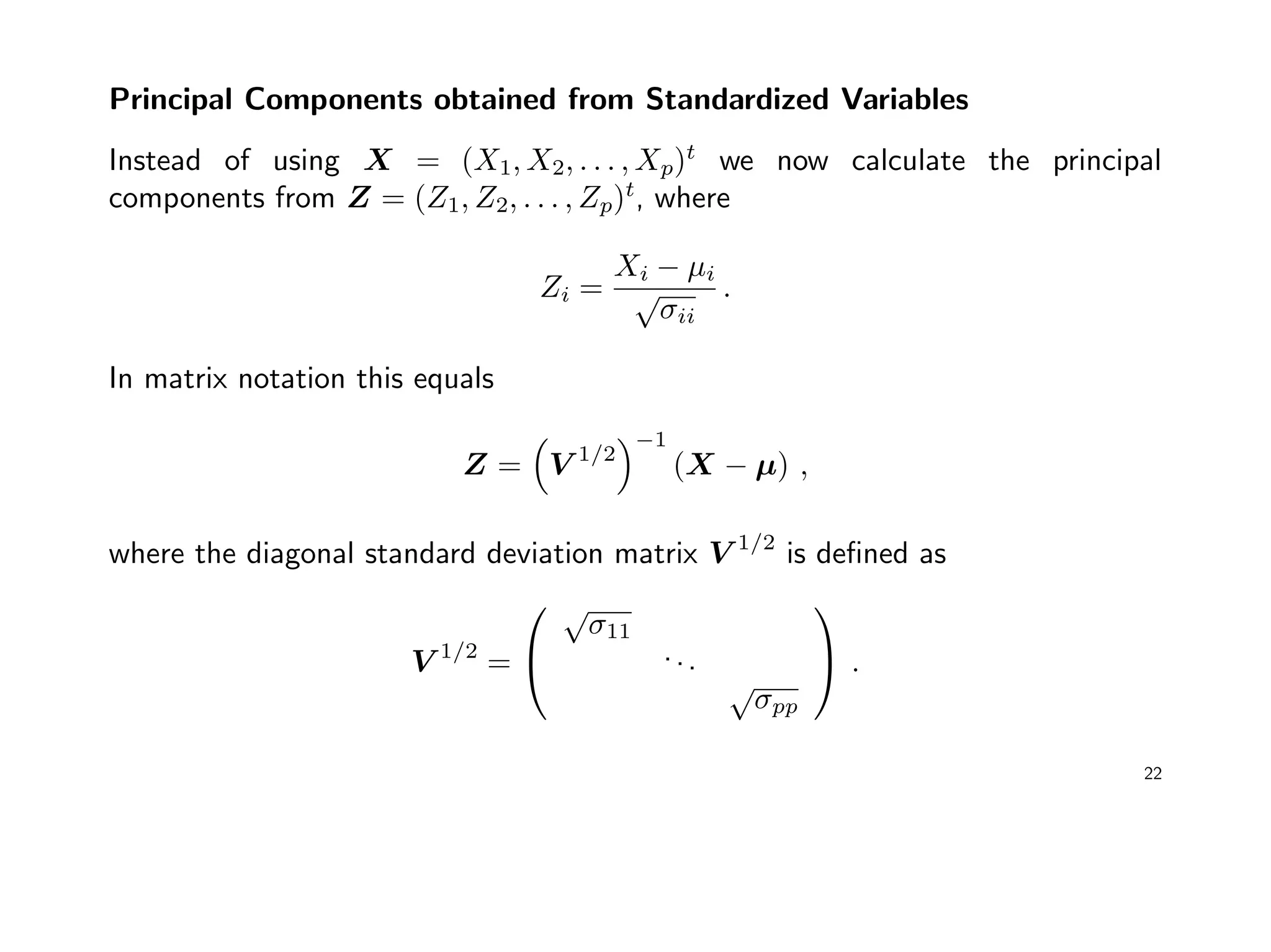 Principal Components obtained from Standardized Variables
Instead of using X = (X1, X2, . . . , Xp)t
we now calculate the principal
components from Z = (Z1, Z2, . . . , Zp)t
, where
Zi =
Xi − µi
√
σii
.
In matrix notation this equals
Z = V 1/2
−1
(X − µ) ,
where the diagonal standard deviation matrix V 1/2
is deﬁned as
V 1/2
=


√
σ11
...
√
σpp

 .
22
 