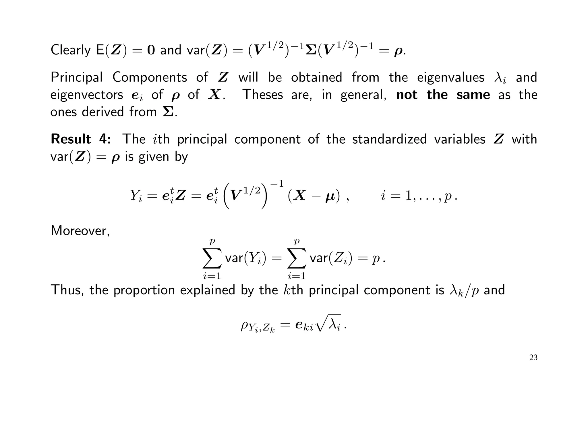 Clearly E(Z) = 0 and var(Z) = (V 1/2
)−1
Σ(V 1/2
)−1
= ρ.
Principal Components of Z will be obtained from the eigenvalues λi and
eigenvectors ei of ρ of X. Theses are, in general, not the same as the
ones derived from Σ.
Result 4: The ith principal component of the standardized variables Z with
var(Z) = ρ is given by
Yi = et
iZ = et
i V 1/2
−1
(X − µ) , i = 1, . . . , p .
Moreover,
p
i=1
var(Yi) =
p
i=1
var(Zi) = p .
Thus, the proportion explained by the kth principal component is λk/p and
ρYi,Zk
= eki λi .
23
 