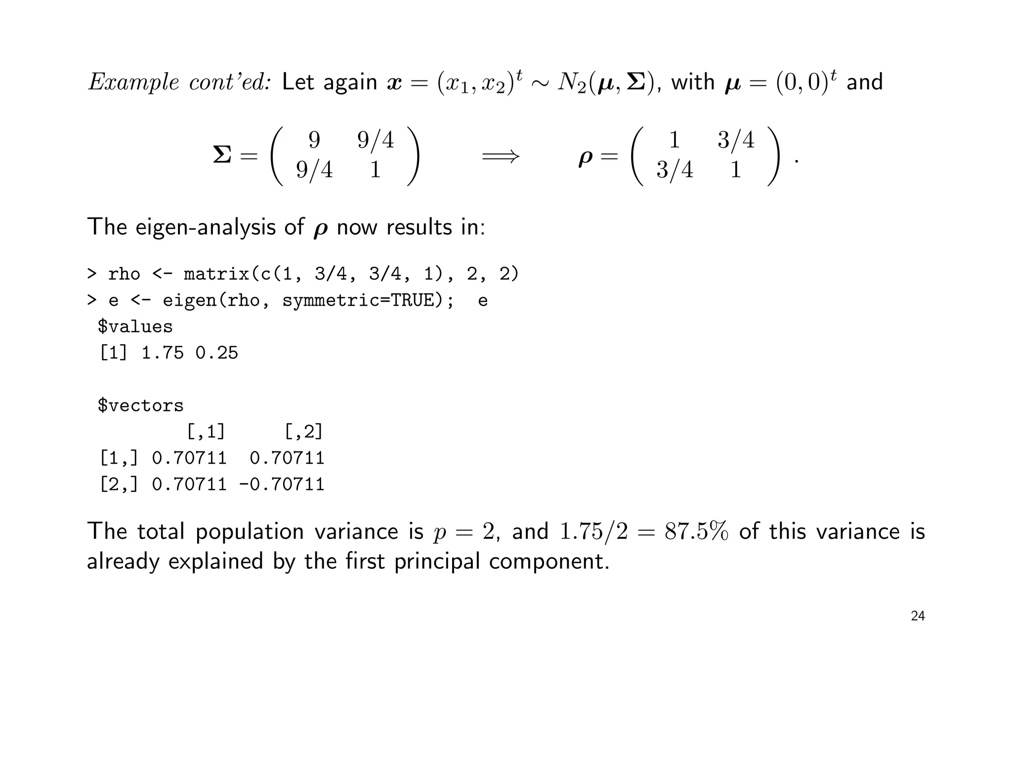 Example cont’ed: Let again x = (x1, x2)t
∼ N2(µ, Σ), with µ = (0, 0)t
and
Σ =
9 9/4
9/4 1
=⇒ ρ =
1 3/4
3/4 1
.
The eigen-analysis of ρ now results in:
> rho <- matrix(c(1, 3/4, 3/4, 1), 2, 2)
> e <- eigen(rho, symmetric=TRUE); e
$values
[1] 1.75 0.25
$vectors
[,1] [,2]
[1,] 0.70711 0.70711
[2,] 0.70711 -0.70711
The total population variance is p = 2, and 1.75/2 = 87.5% of this variance is
already explained by the ﬁrst principal component.
24
 
