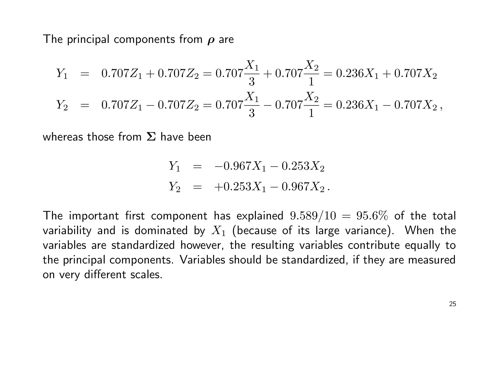 The principal components from ρ are
Y1 = 0.707Z1 + 0.707Z2 = 0.707
X1
3
+ 0.707
X2
1
= 0.236X1 + 0.707X2
Y2 = 0.707Z1 − 0.707Z2 = 0.707
X1
3
− 0.707
X2
1
= 0.236X1 − 0.707X2 ,
whereas those from Σ have been
Y1 = −0.967X1 − 0.253X2
Y2 = +0.253X1 − 0.967X2 .
The important ﬁrst component has explained 9.589/10 = 95.6% of the total
variability and is dominated by X1 (because of its large variance). When the
variables are standardized however, the resulting variables contribute equally to
the principal components. Variables should be standardized, if they are measured
on very diﬀerent scales.
25
 
