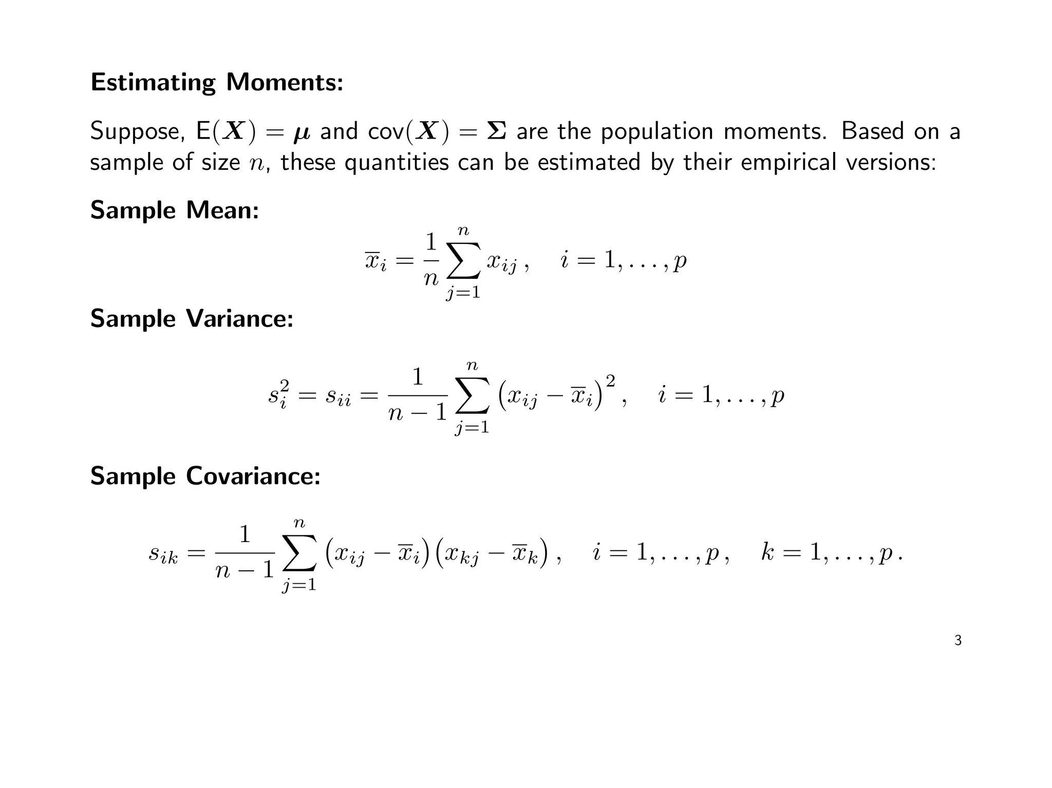 Estimating Moments:
Suppose, E(X) = µ and cov(X) = Σ are the population moments. Based on a
sample of size n, these quantities can be estimated by their empirical versions:
Sample Mean:
xi =
1
n
n
j=1
xij , i = 1, . . . , p
Sample Variance:
s2
i = sii =
1
n − 1
n
j=1
xij − xi
2
, i = 1, . . . , p
Sample Covariance:
sik =
1
n − 1
n
j=1
xij − xi xkj − xk , i = 1, . . . , p , k = 1, . . . , p .
3
 