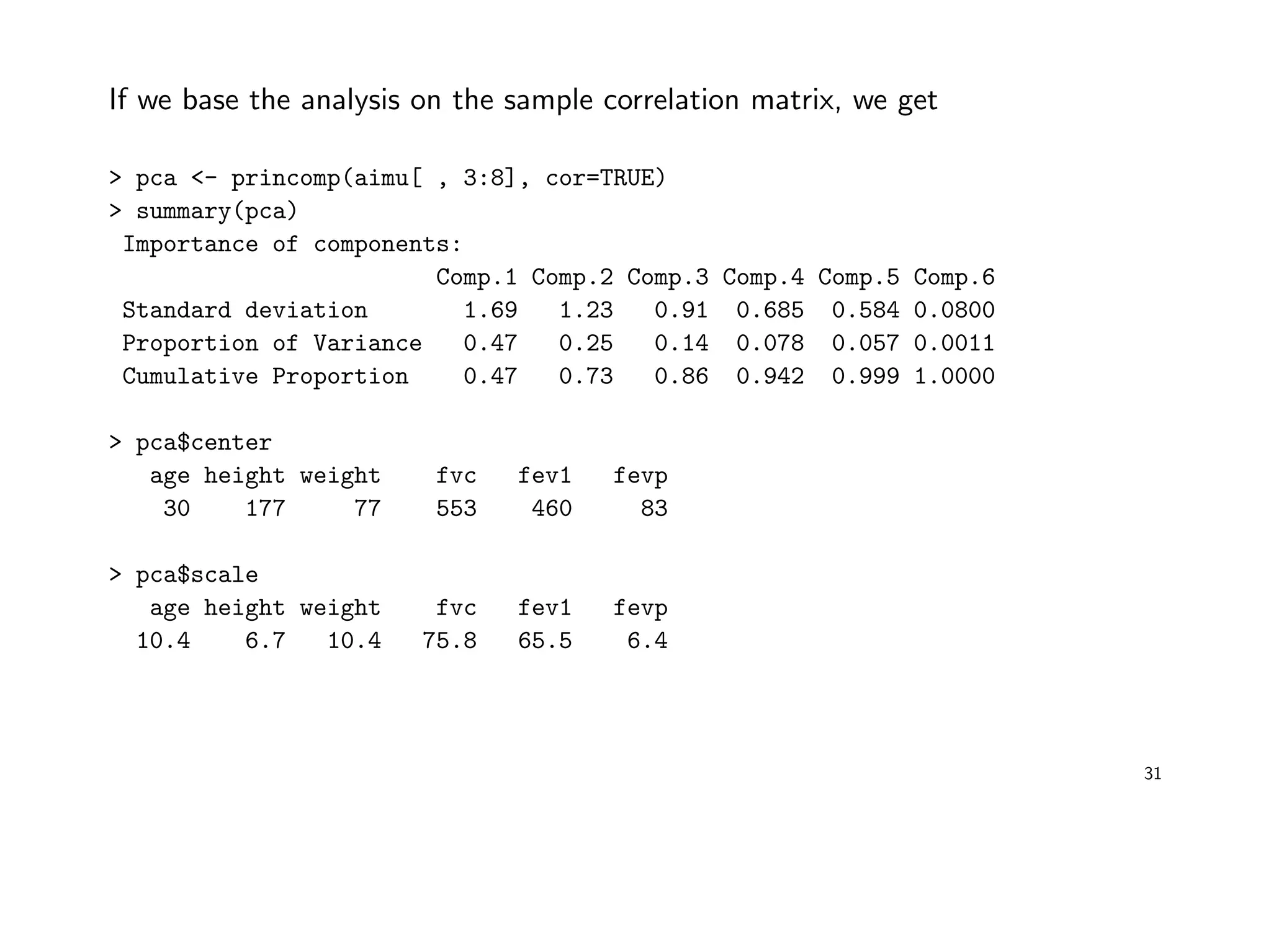 If we base the analysis on the sample correlation matrix, we get
> pca <- princomp(aimu[ , 3:8], cor=TRUE)
> summary(pca)
Importance of components:
Comp.1 Comp.2 Comp.3 Comp.4 Comp.5 Comp.6
Standard deviation 1.69 1.23 0.91 0.685 0.584 0.0800
Proportion of Variance 0.47 0.25 0.14 0.078 0.057 0.0011
Cumulative Proportion 0.47 0.73 0.86 0.942 0.999 1.0000
> pca$center
age height weight fvc fev1 fevp
30 177 77 553 460 83
> pca$scale
age height weight fvc fev1 fevp
10.4 6.7 10.4 75.8 65.5 6.4
31
 