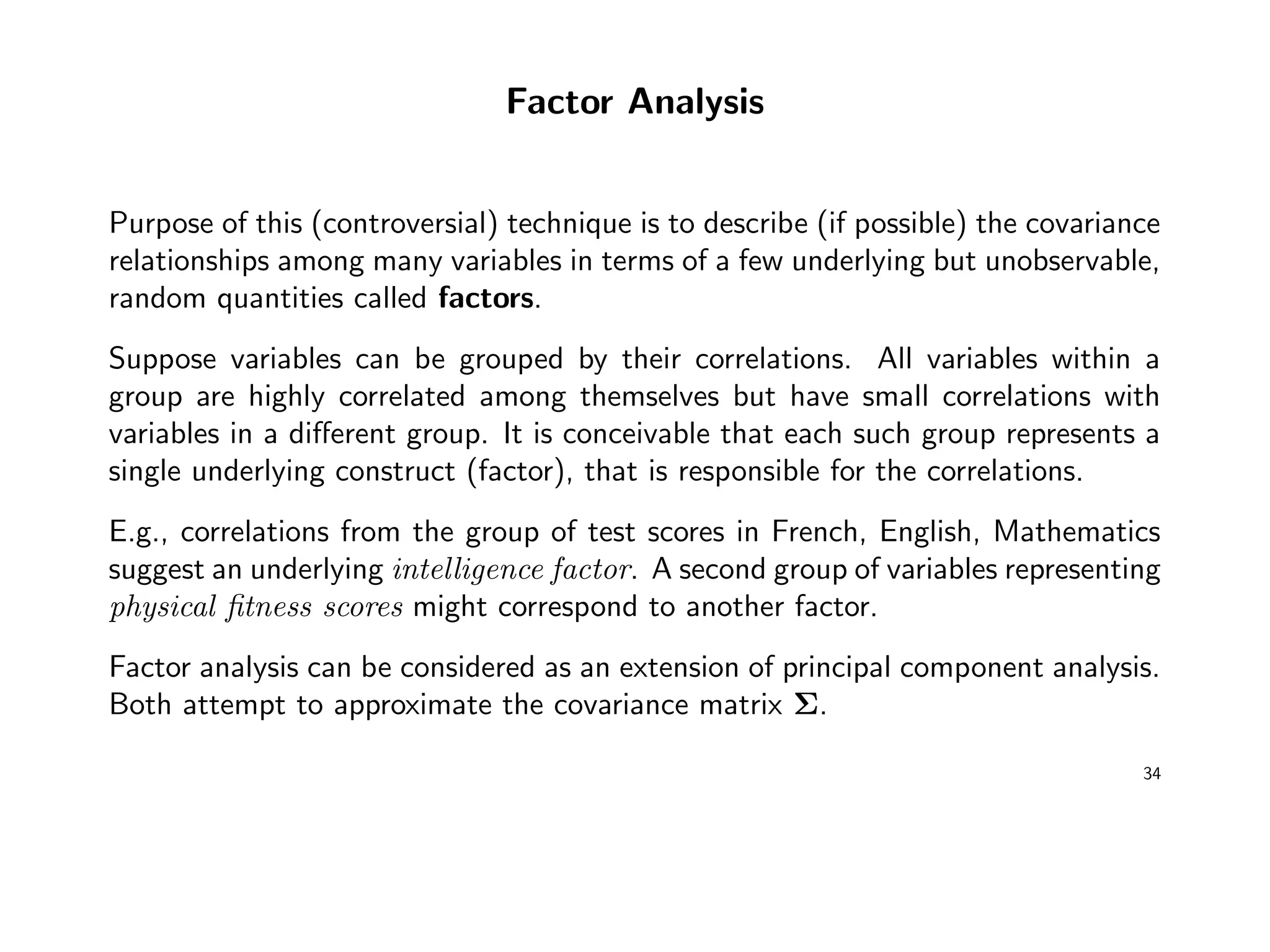 Factor Analysis
Purpose of this (controversial) technique is to describe (if possible) the covariance
relationships among many variables in terms of a few underlying but unobservable,
random quantities called factors.
Suppose variables can be grouped by their correlations. All variables within a
group are highly correlated among themselves but have small correlations with
variables in a diﬀerent group. It is conceivable that each such group represents a
single underlying construct (factor), that is responsible for the correlations.
E.g., correlations from the group of test scores in French, English, Mathematics
suggest an underlying intelligence factor. A second group of variables representing
physical ﬁtness scores might correspond to another factor.
Factor analysis can be considered as an extension of principal component analysis.
Both attempt to approximate the covariance matrix Σ.
34
 