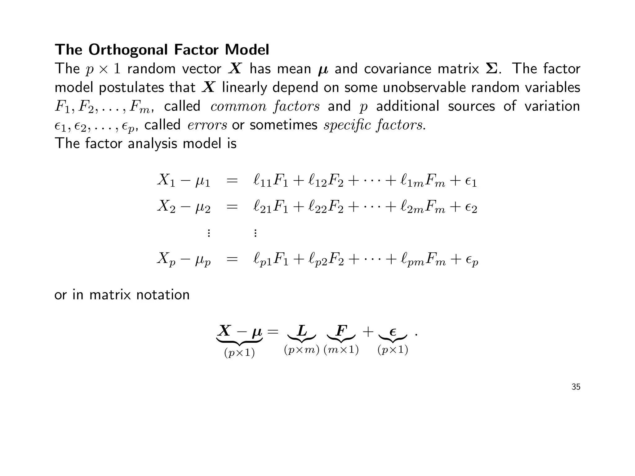 The Orthogonal Factor Model
The p × 1 random vector X has mean µ and covariance matrix Σ. The factor
model postulates that X linearly depend on some unobservable random variables
F1, F2, . . . , Fm, called common factors and p additional sources of variation
1, 2, . . . , p, called errors or sometimes speciﬁc factors.
The factor analysis model is
X1 − µ1 = 11F1 + 12F2 + · · · + 1mFm + 1
X2 − µ2 = 21F1 + 22F2 + · · · + 2mFm + 2
... ...
Xp − µp = p1F1 + p2F2 + · · · + pmFm + p
or in matrix notation
X − µ
(p×1)
= L
(p×m)
F
(m×1)
+
(p×1)
.
35
 