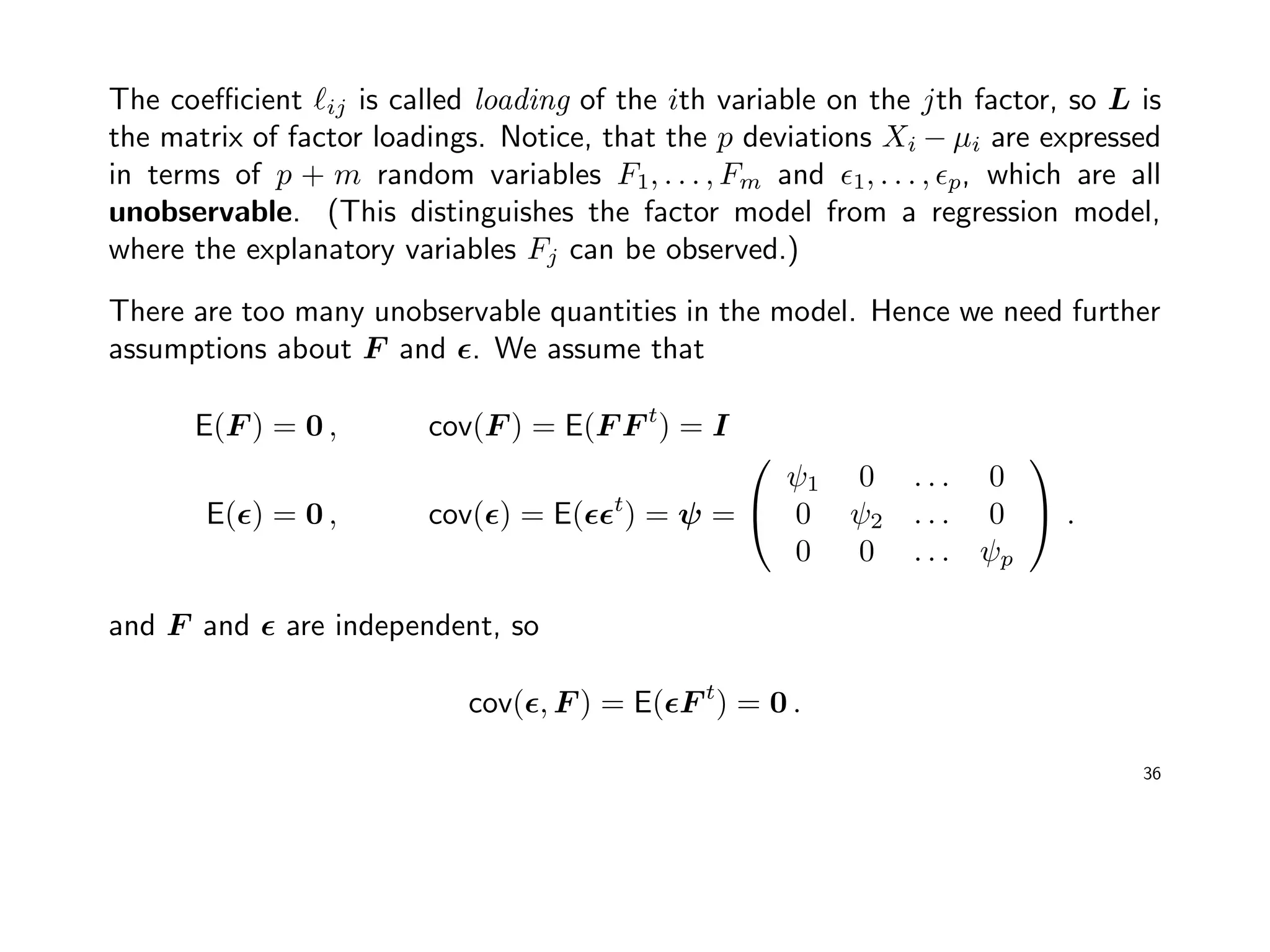 The coeﬃcient ij is called loading of the ith variable on the jth factor, so L is
the matrix of factor loadings. Notice, that the p deviations Xi − µi are expressed
in terms of p + m random variables F1, . . . , Fm and 1, . . . , p, which are all
unobservable. (This distinguishes the factor model from a regression model,
where the explanatory variables Fj can be observed.)
There are too many unobservable quantities in the model. Hence we need further
assumptions about F and . We assume that
E(F ) = 0 , cov(F ) = E(F F t
) = I
E( ) = 0 , cov( ) = E( t
) = ψ =


ψ1 0 . . . 0
0 ψ2 . . . 0
0 0 . . . ψp

 .
and F and are independent, so
cov( , F ) = E( F t
) = 0 .
36
 