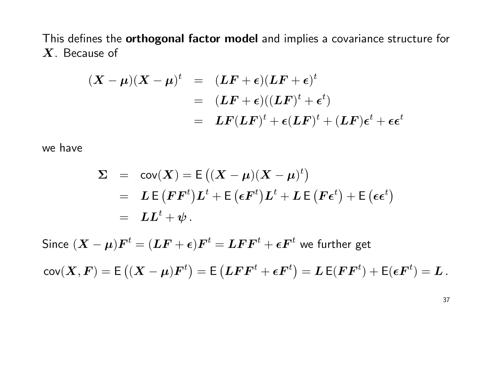 This deﬁnes the orthogonal factor model and implies a covariance structure for
X. Because of
(X − µ)(X − µ)t
= (LF + )(LF + )t
= (LF + )((LF )t
+ t
)
= LF (LF )t
+ (LF )t
+ (LF ) t
+ t
we have
Σ = cov(X) = E (X − µ)(X − µ)t
= L E F F t
Lt
+ E F t
Lt
+ L E F t
+ E t
= LLt
+ ψ .
Since (X − µ)F t
= (LF + )F t
= LF F t
+ F t
we further get
cov(X, F ) = E (X − µ)F t
= E LF F t
+ F t
= L E(F F t
) + E( F t
) = L .
37
 