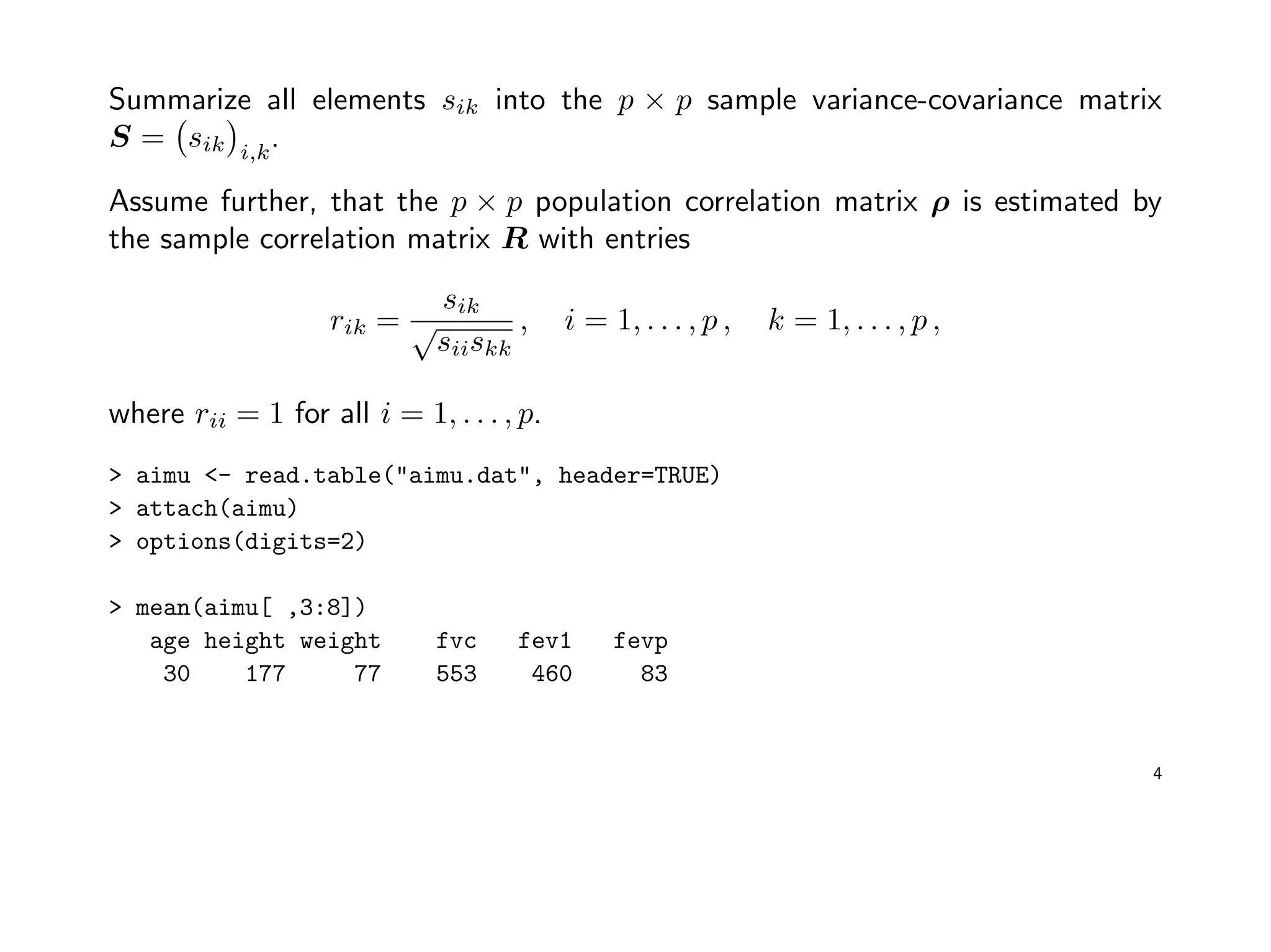 Summarize all elements sik into the p × p sample variance-covariance matrix
S = sik i,k
.
Assume further, that the p × p population correlation matrix ρ is estimated by
the sample correlation matrix R with entries
rik =
sik
√
siiskk
, i = 1, . . . , p , k = 1, . . . , p ,
where rii = 1 for all i = 1, . . . , p.
> aimu <- read.table("aimu.dat", header=TRUE)
> attach(aimu)
> options(digits=2)
> mean(aimu[ ,3:8])
age height weight fvc fev1 fevp
30 177 77 553 460 83
4
 