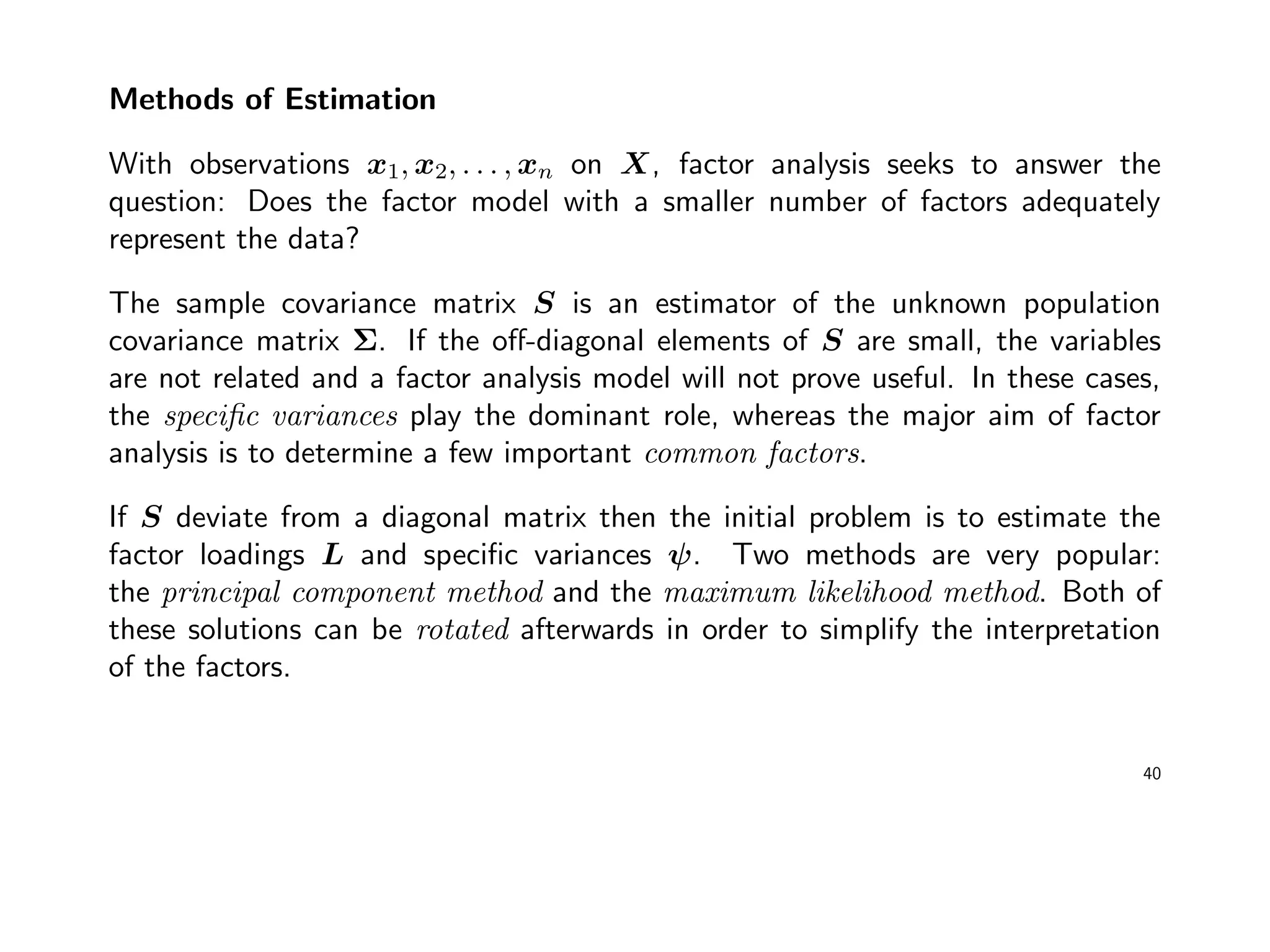 Methods of Estimation
With observations x1, x2, . . . , xn on X, factor analysis seeks to answer the
question: Does the factor model with a smaller number of factors adequately
represent the data?
The sample covariance matrix S is an estimator of the unknown population
covariance matrix Σ. If the oﬀ-diagonal elements of S are small, the variables
are not related and a factor analysis model will not prove useful. In these cases,
the speciﬁc variances play the dominant role, whereas the major aim of factor
analysis is to determine a few important common factors.
If S deviate from a diagonal matrix then the initial problem is to estimate the
factor loadings L and speciﬁc variances ψ. Two methods are very popular:
the principal component method and the maximum likelihood method. Both of
these solutions can be rotated afterwards in order to simplify the interpretation
of the factors.
40
 