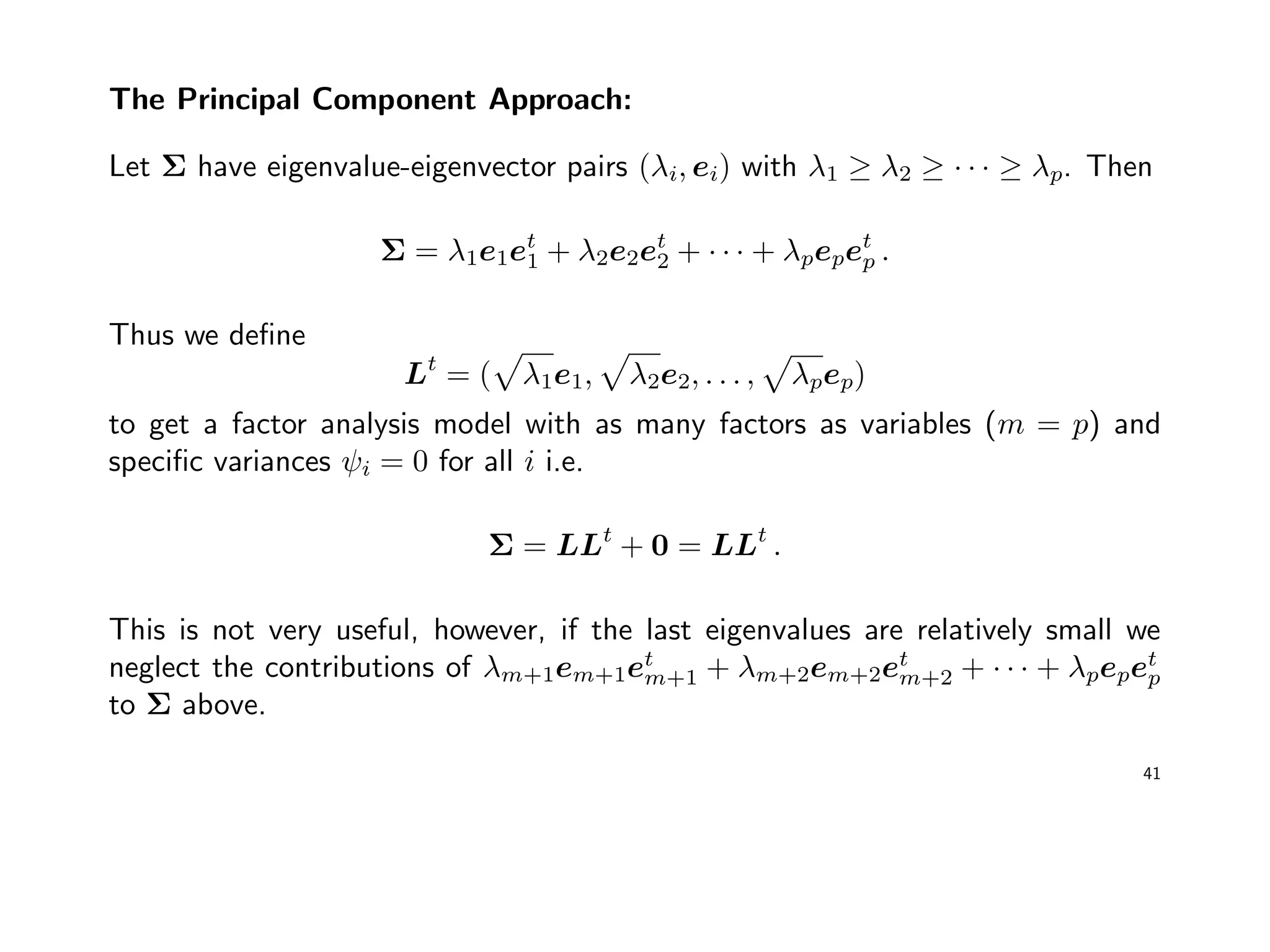 The Principal Component Approach:
Let Σ have eigenvalue-eigenvector pairs (λi, ei) with λ1 ≥ λ2 ≥ · · · ≥ λp. Then
Σ = λ1e1et
1 + λ2e2et
2 + · · · + λpepet
p .
Thus we deﬁne
Lt
= ( λ1e1, λ2e2, . . . , λpep)
to get a factor analysis model with as many factors as variables (m = p) and
speciﬁc variances ψi = 0 for all i i.e.
Σ = LLt
+ 0 = LLt
.
This is not very useful, however, if the last eigenvalues are relatively small we
neglect the contributions of λm+1em+1et
m+1 + λm+2em+2et
m+2 + · · · + λpepet
p
to Σ above.
41
 