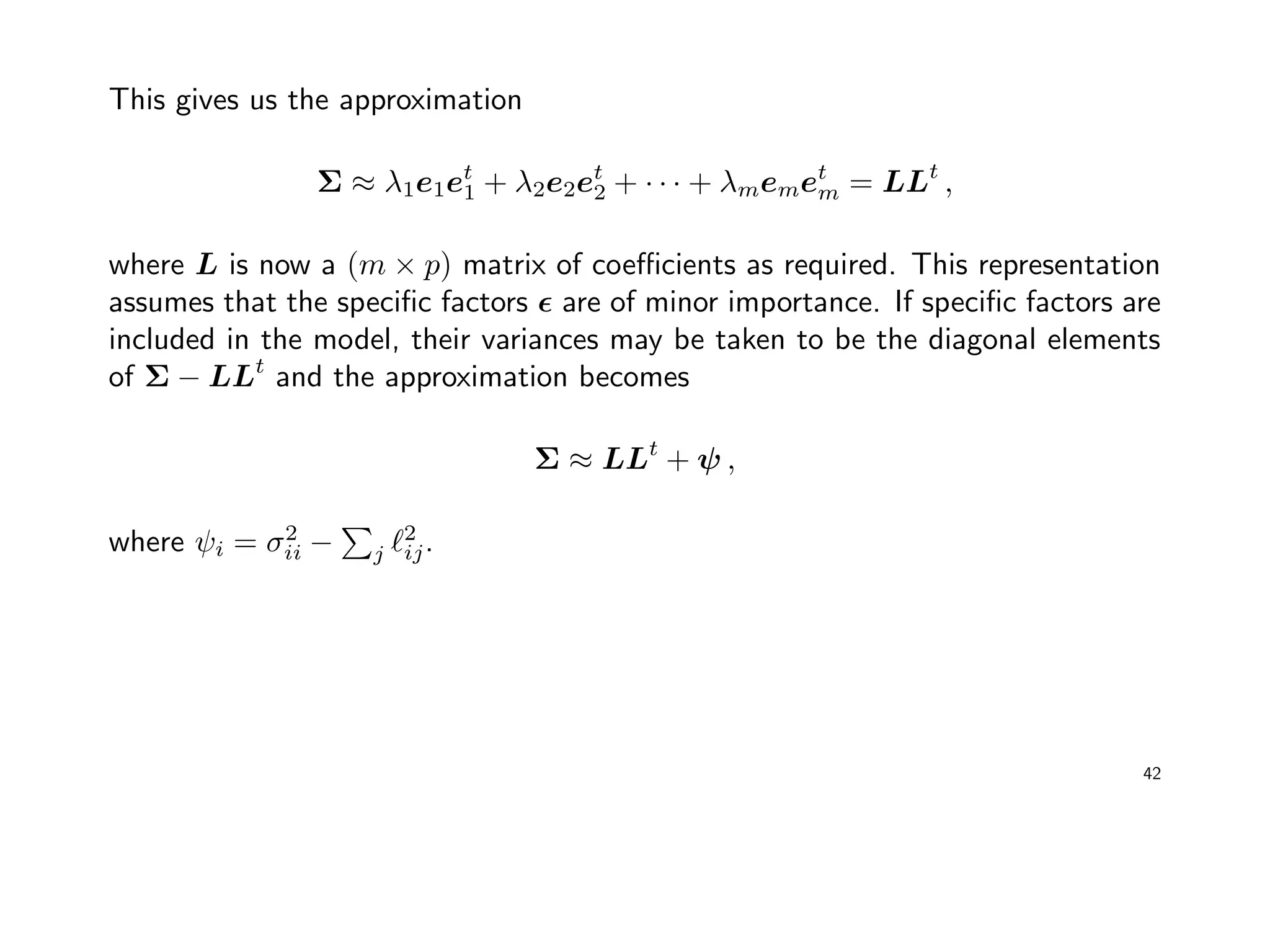 This gives us the approximation
Σ ≈ λ1e1et
1 + λ2e2et
2 + · · · + λmemet
m = LLt
,
where L is now a (m × p) matrix of coeﬃcients as required. This representation
assumes that the speciﬁc factors are of minor importance. If speciﬁc factors are
included in the model, their variances may be taken to be the diagonal elements
of Σ − LLt
and the approximation becomes
Σ ≈ LLt
+ ψ ,
where ψi = σ2
ii − j
2
ij.
42
 