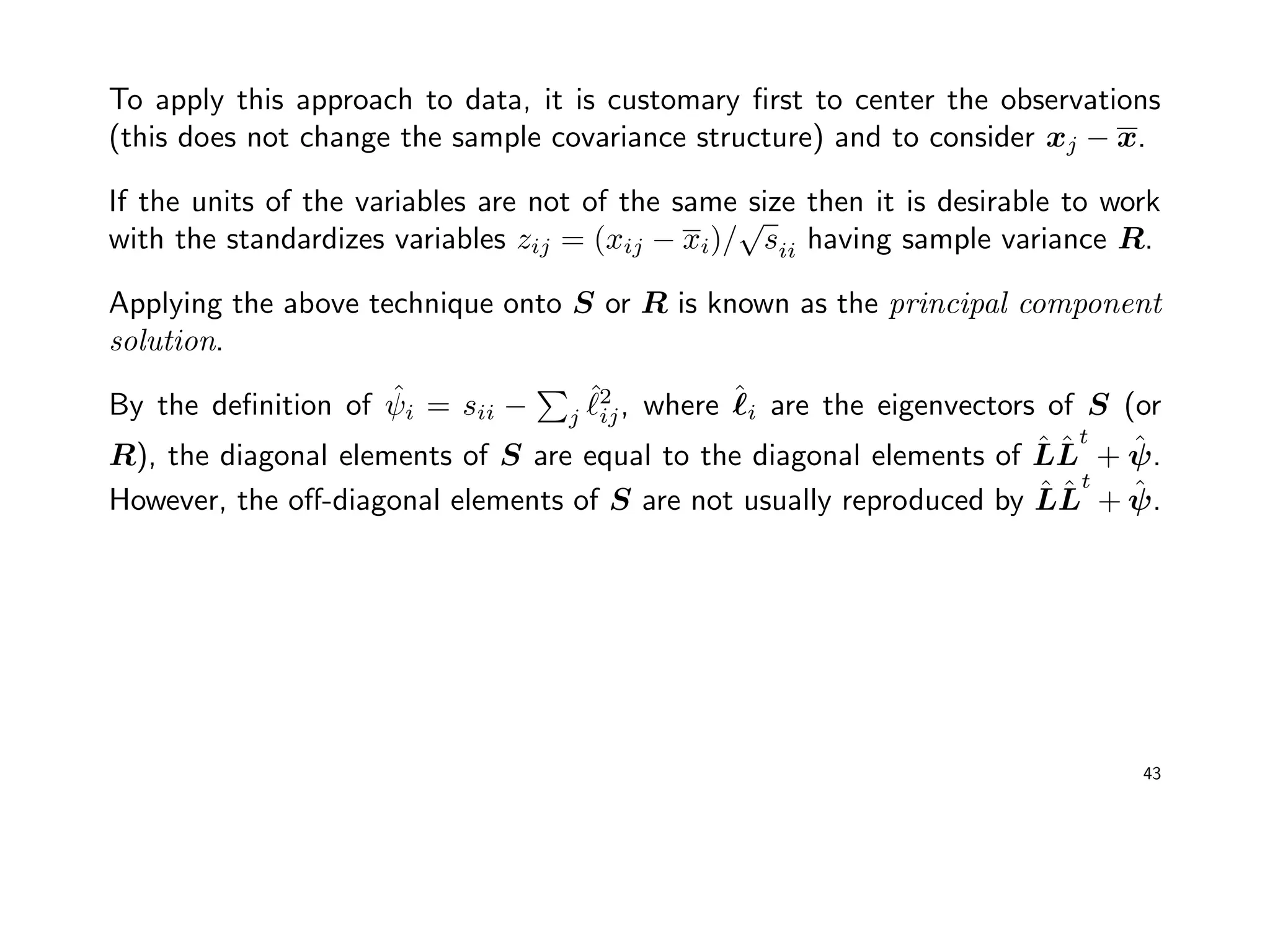 To apply this approach to data, it is customary ﬁrst to center the observations
(this does not change the sample covariance structure) and to consider xj − x.
If the units of the variables are not of the same size then it is desirable to work
with the standardizes variables zij = (xij − xi)/
√
sii having sample variance R.
Applying the above technique onto S or R is known as the principal component
solution.
By the deﬁnition of ˆψi = sii − j
ˆ2
ij, where ˆi are the eigenvectors of S (or
R), the diagonal elements of S are equal to the diagonal elements of ˆLˆL
t
+ ˆψ.
However, the oﬀ-diagonal elements of S are not usually reproduced by ˆLˆL
t
+ ˆψ.
43
 