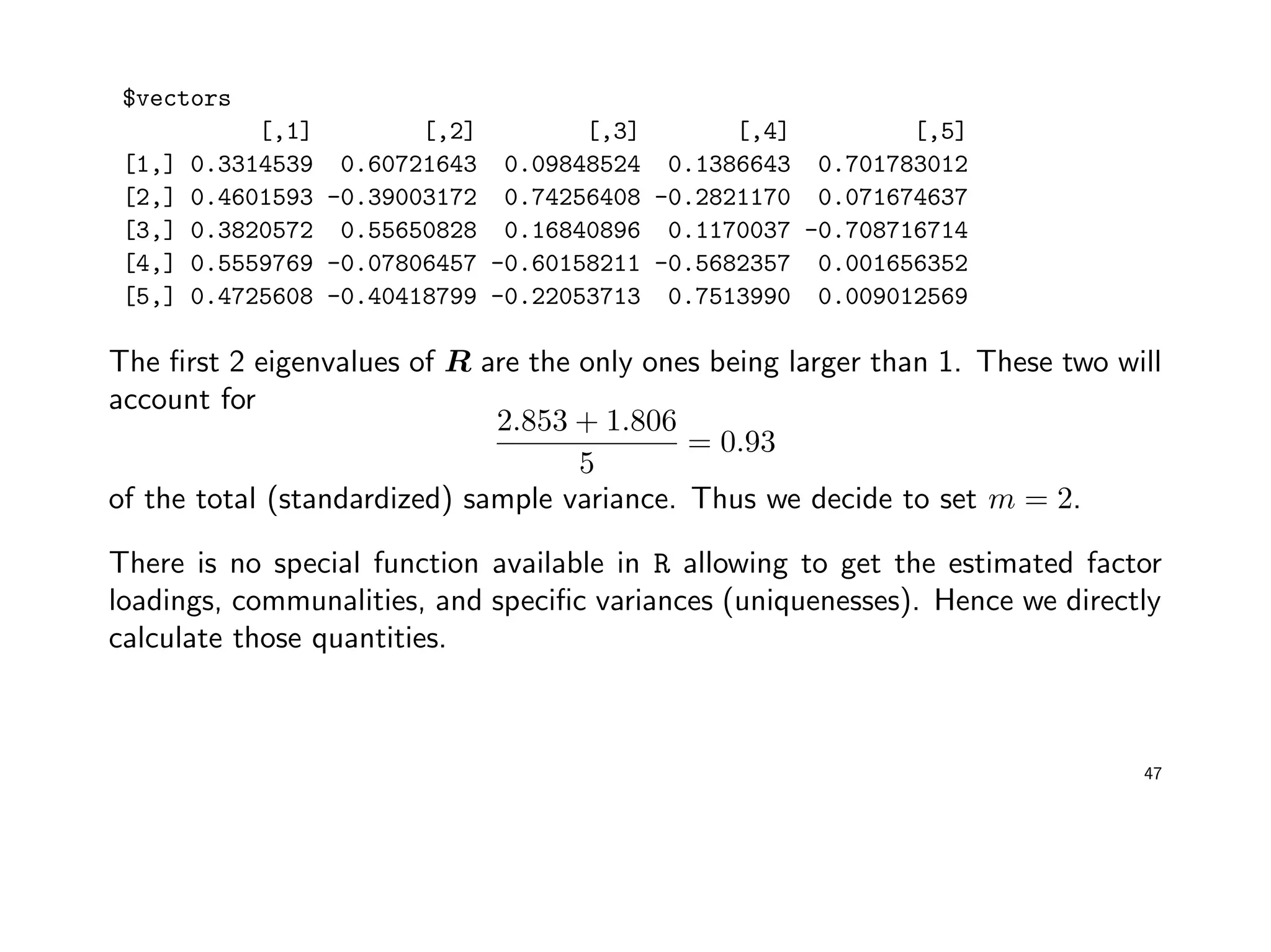 $vectors
[,1] [,2] [,3] [,4] [,5]
[1,] 0.3314539 0.60721643 0.09848524 0.1386643 0.701783012
[2,] 0.4601593 -0.39003172 0.74256408 -0.2821170 0.071674637
[3,] 0.3820572 0.55650828 0.16840896 0.1170037 -0.708716714
[4,] 0.5559769 -0.07806457 -0.60158211 -0.5682357 0.001656352
[5,] 0.4725608 -0.40418799 -0.22053713 0.7513990 0.009012569
The ﬁrst 2 eigenvalues of R are the only ones being larger than 1. These two will
account for
2.853 + 1.806
5
= 0.93
of the total (standardized) sample variance. Thus we decide to set m = 2.
There is no special function available in R allowing to get the estimated factor
loadings, communalities, and speciﬁc variances (uniquenesses). Hence we directly
calculate those quantities.
47
 