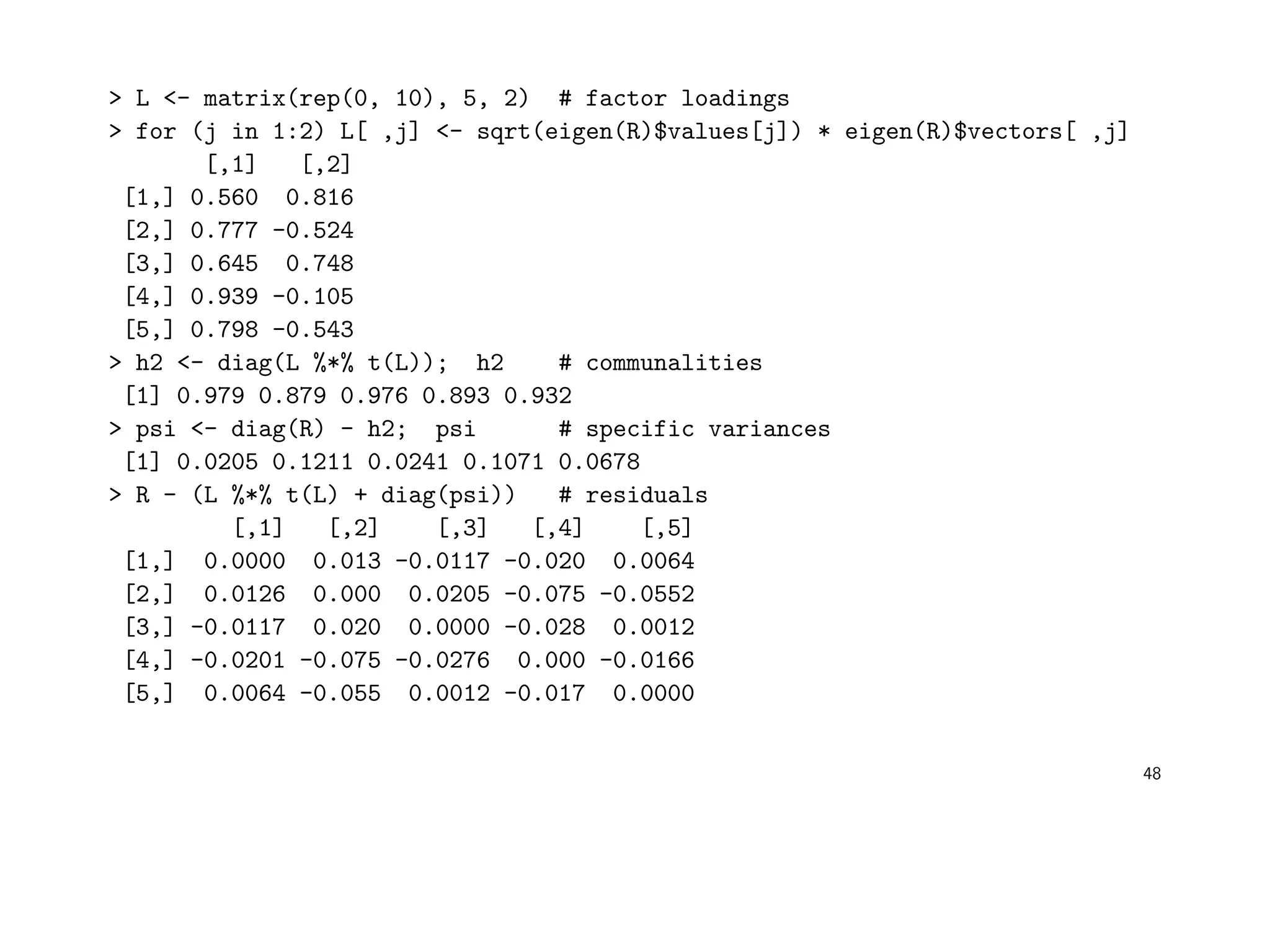 > L <- matrix(rep(0, 10), 5, 2) # factor loadings
> for (j in 1:2) L[ ,j] <- sqrt(eigen(R)$values[j]) * eigen(R)$vectors[ ,j]
[,1] [,2]
[1,] 0.560 0.816
[2,] 0.777 -0.524
[3,] 0.645 0.748
[4,] 0.939 -0.105
[5,] 0.798 -0.543
> h2 <- diag(L %*% t(L)); h2 # communalities
[1] 0.979 0.879 0.976 0.893 0.932
> psi <- diag(R) - h2; psi # specific variances
[1] 0.0205 0.1211 0.0241 0.1071 0.0678
> R - (L %*% t(L) + diag(psi)) # residuals
[,1] [,2] [,3] [,4] [,5]
[1,] 0.0000 0.013 -0.0117 -0.020 0.0064
[2,] 0.0126 0.000 0.0205 -0.075 -0.0552
[3,] -0.0117 0.020 0.0000 -0.028 0.0012
[4,] -0.0201 -0.075 -0.0276 0.000 -0.0166
[5,] 0.0064 -0.055 0.0012 -0.017 0.0000
48
 