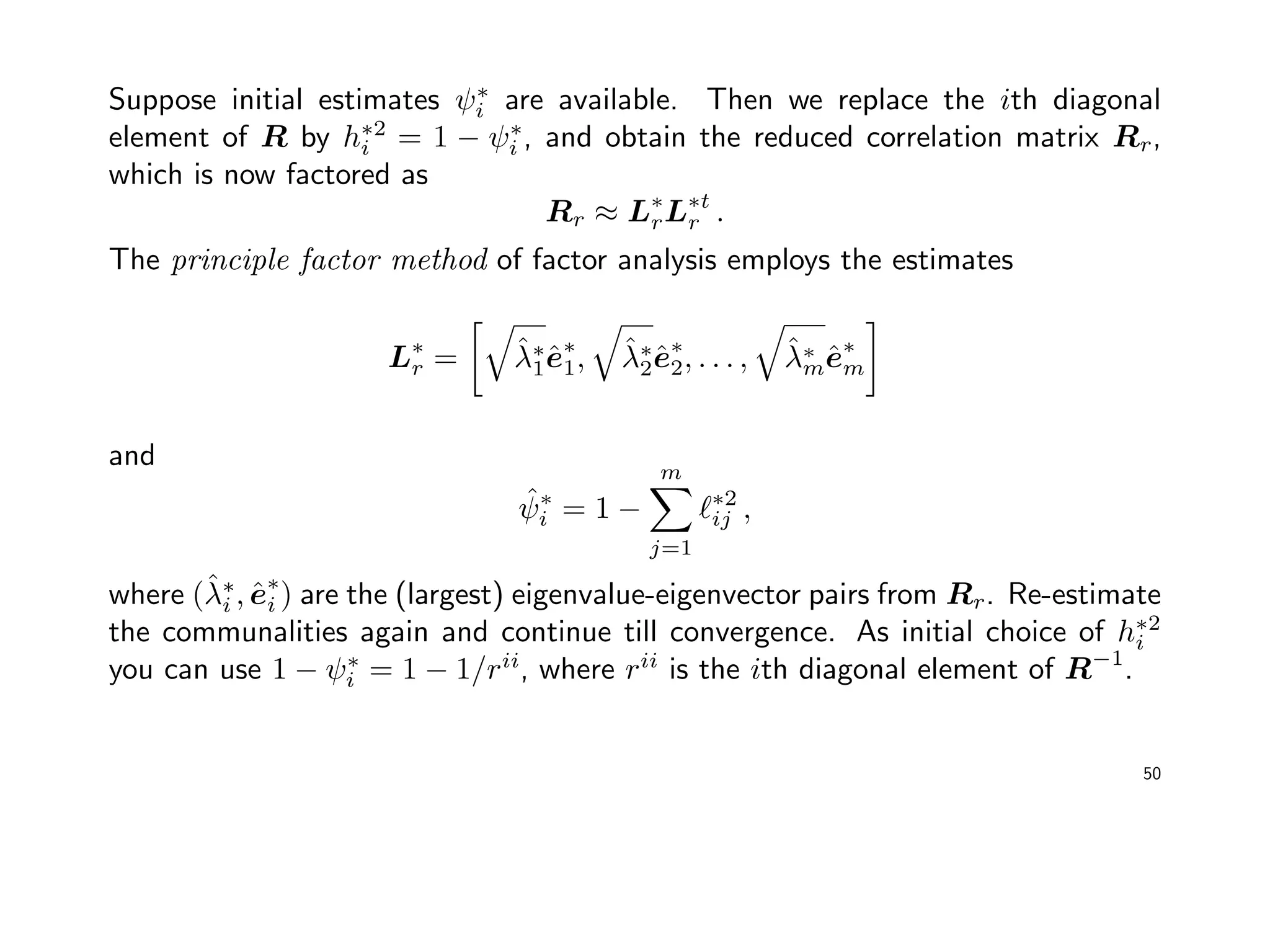 Suppose initial estimates ψ∗
i are available. Then we replace the ith diagonal
element of R by h∗2
i = 1 − ψ∗
i , and obtain the reduced correlation matrix Rr,
which is now factored as
Rr ≈ L∗
rL∗t
r .
The principle factor method of factor analysis employs the estimates
L∗
r = ˆλ∗
1ˆe∗
1, ˆλ∗
2ˆe∗
2, . . . , ˆλ∗
mˆe∗
m
and
ˆψ∗
i = 1 −
m
j=1
∗2
ij ,
where (ˆλ∗
i , ˆe∗
i ) are the (largest) eigenvalue-eigenvector pairs from Rr. Re-estimate
the communalities again and continue till convergence. As initial choice of h∗2
i
you can use 1 − ψ∗
i = 1 − 1/rii
, where rii
is the ith diagonal element of R−1
.
50
 