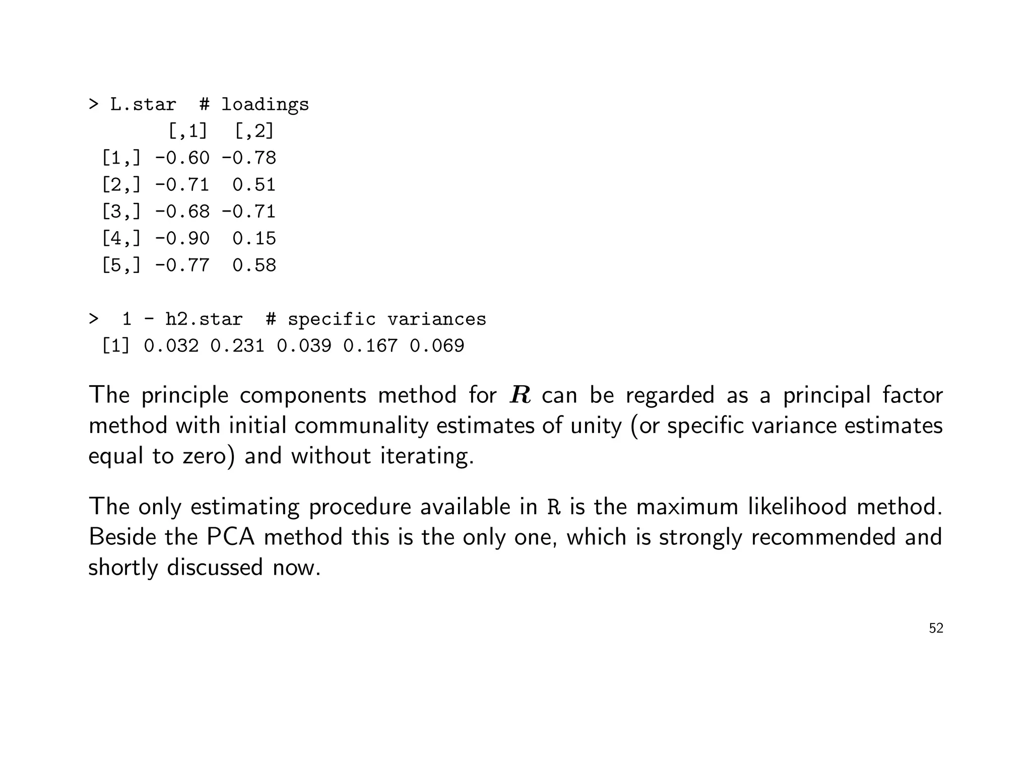 > L.star # loadings
[,1] [,2]
[1,] -0.60 -0.78
[2,] -0.71 0.51
[3,] -0.68 -0.71
[4,] -0.90 0.15
[5,] -0.77 0.58
> 1 - h2.star # specific variances
[1] 0.032 0.231 0.039 0.167 0.069
The principle components method for R can be regarded as a principal factor
method with initial communality estimates of unity (or speciﬁc variance estimates
equal to zero) and without iterating.
The only estimating procedure available in R is the maximum likelihood method.
Beside the PCA method this is the only one, which is strongly recommended and
shortly discussed now.
52
 