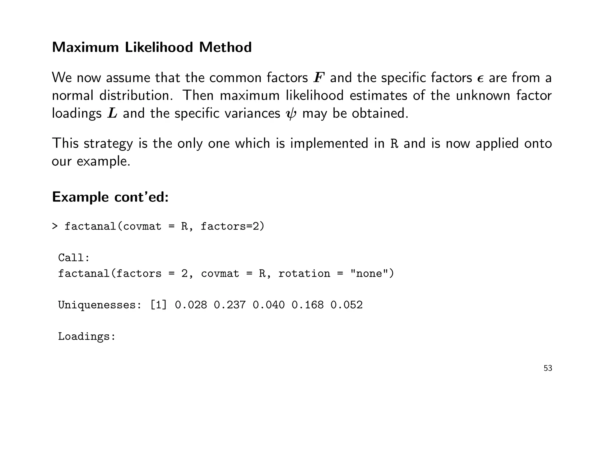 Maximum Likelihood Method
We now assume that the common factors F and the speciﬁc factors are from a
normal distribution. Then maximum likelihood estimates of the unknown factor
loadings L and the speciﬁc variances ψ may be obtained.
This strategy is the only one which is implemented in R and is now applied onto
our example.
Example cont’ed:
> factanal(covmat = R, factors=2)
Call:
factanal(factors = 2, covmat = R, rotation = "none")
Uniquenesses: [1] 0.028 0.237 0.040 0.168 0.052
Loadings:
53
 