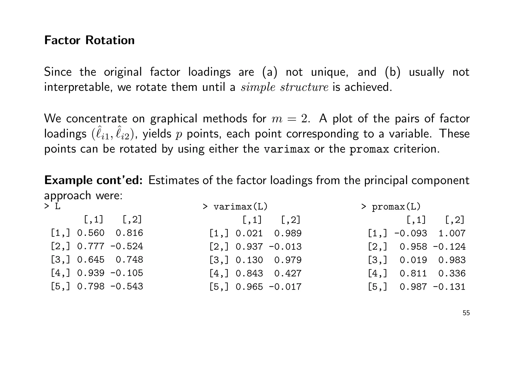 Factor Rotation
Since the original factor loadings are (a) not unique, and (b) usually not
interpretable, we rotate them until a simple structure is achieved.
We concentrate on graphical methods for m = 2. A plot of the pairs of factor
loadings (ˆi1, ˆi2), yields p points, each point corresponding to a variable. These
points can be rotated by using either the varimax or the promax criterion.
Example cont’ed: Estimates of the factor loadings from the principal component
approach were:
> L
[,1] [,2]
[1,] 0.560 0.816
[2,] 0.777 -0.524
[3,] 0.645 0.748
[4,] 0.939 -0.105
[5,] 0.798 -0.543
> varimax(L)
[,1] [,2]
[1,] 0.021 0.989
[2,] 0.937 -0.013
[3,] 0.130 0.979
[4,] 0.843 0.427
[5,] 0.965 -0.017
> promax(L)
[,1] [,2]
[1,] -0.093 1.007
[2,] 0.958 -0.124
[3,] 0.019 0.983
[4,] 0.811 0.336
[5,] 0.987 -0.131
55
 