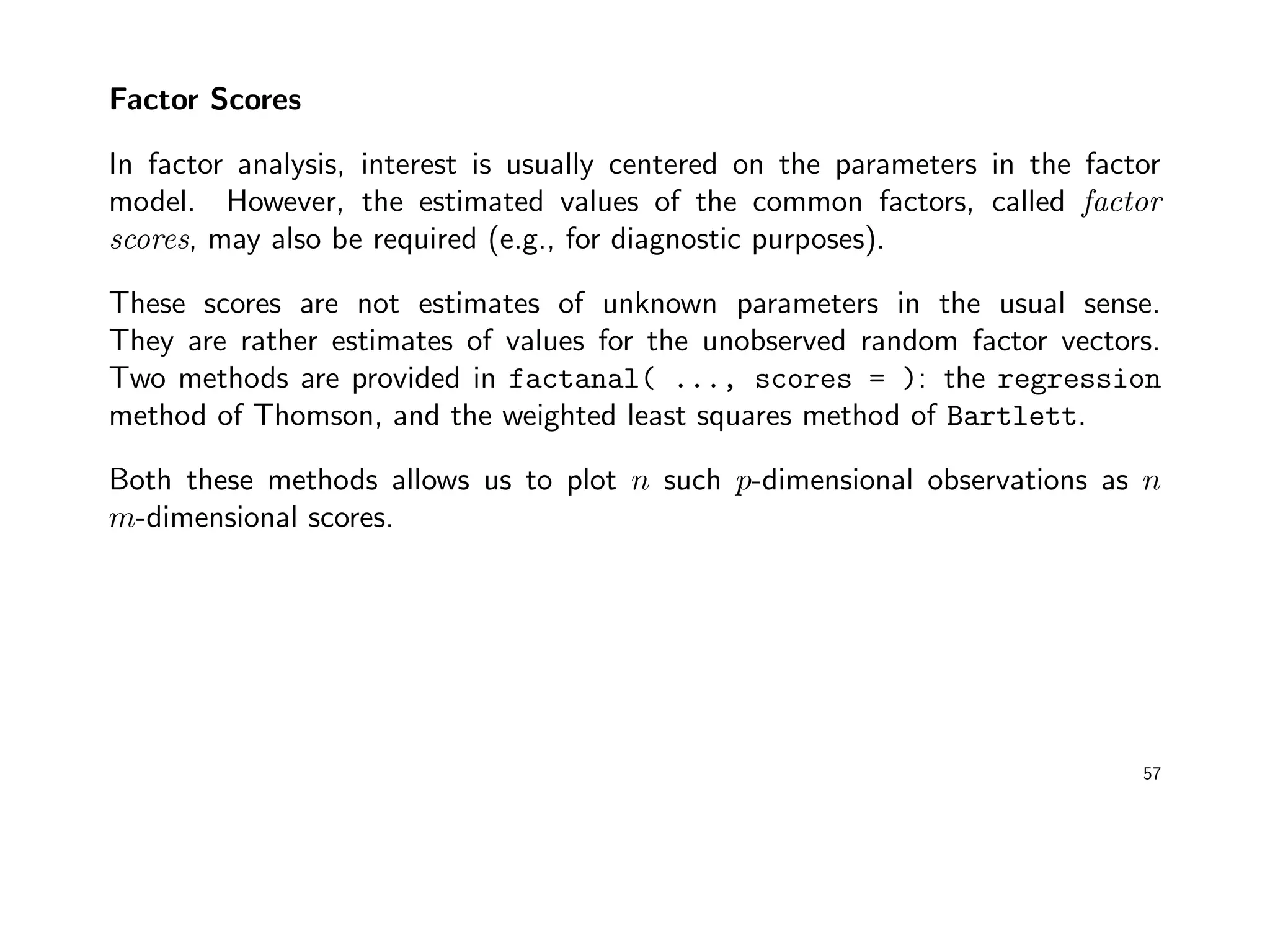 Factor Scores
In factor analysis, interest is usually centered on the parameters in the factor
model. However, the estimated values of the common factors, called factor
scores, may also be required (e.g., for diagnostic purposes).
These scores are not estimates of unknown parameters in the usual sense.
They are rather estimates of values for the unobserved random factor vectors.
Two methods are provided in factanal( ..., scores = ): the regression
method of Thomson, and the weighted least squares method of Bartlett.
Both these methods allows us to plot n such p-dimensional observations as n
m-dimensional scores.
57
 