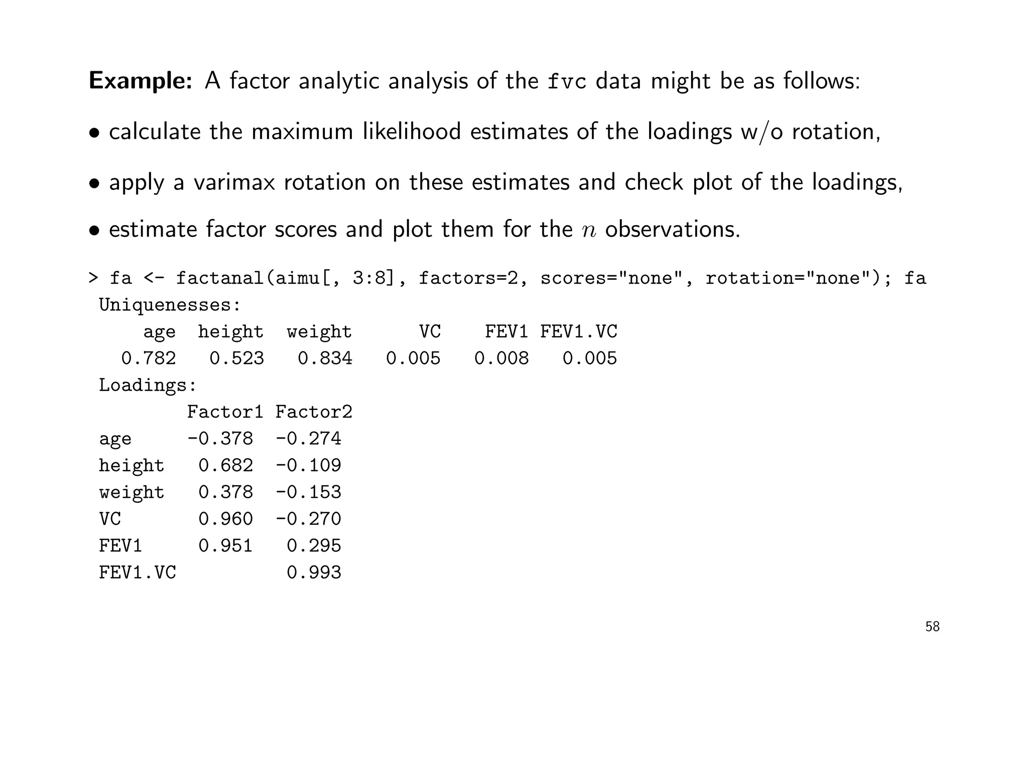 Example: A factor analytic analysis of the fvc data might be as follows:
• calculate the maximum likelihood estimates of the loadings w/o rotation,
• apply a varimax rotation on these estimates and check plot of the loadings,
• estimate factor scores and plot them for the n observations.
> fa <- factanal(aimu[, 3:8], factors=2, scores="none", rotation="none"); fa
Uniquenesses:
age height weight VC FEV1 FEV1.VC
0.782 0.523 0.834 0.005 0.008 0.005
Loadings:
Factor1 Factor2
age -0.378 -0.274
height 0.682 -0.109
weight 0.378 -0.153
VC 0.960 -0.270
FEV1 0.951 0.295
FEV1.VC 0.993
58
 