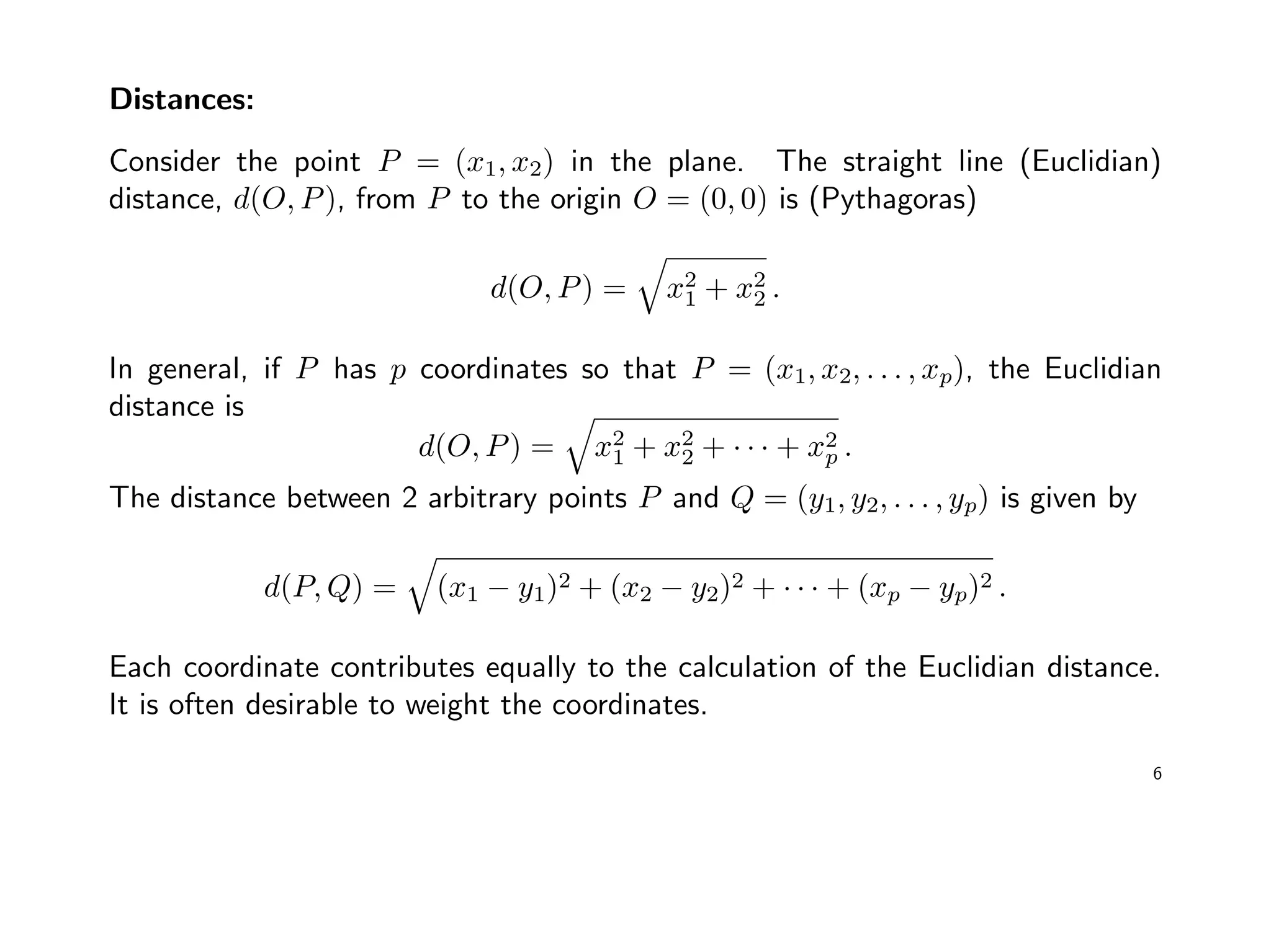 Distances:
Consider the point P = (x1, x2) in the plane. The straight line (Euclidian)
distance, d(O, P), from P to the origin O = (0, 0) is (Pythagoras)
d(O, P) = x2
1 + x2
2 .
In general, if P has p coordinates so that P = (x1, x2, . . . , xp), the Euclidian
distance is
d(O, P) = x2
1 + x2
2 + · · · + x2
p .
The distance between 2 arbitrary points P and Q = (y1, y2, . . . , yp) is given by
d(P, Q) = (x1 − y1)2 + (x2 − y2)2 + · · · + (xp − yp)2 .
Each coordinate contributes equally to the calculation of the Euclidian distance.
It is often desirable to weight the coordinates.
6
 
