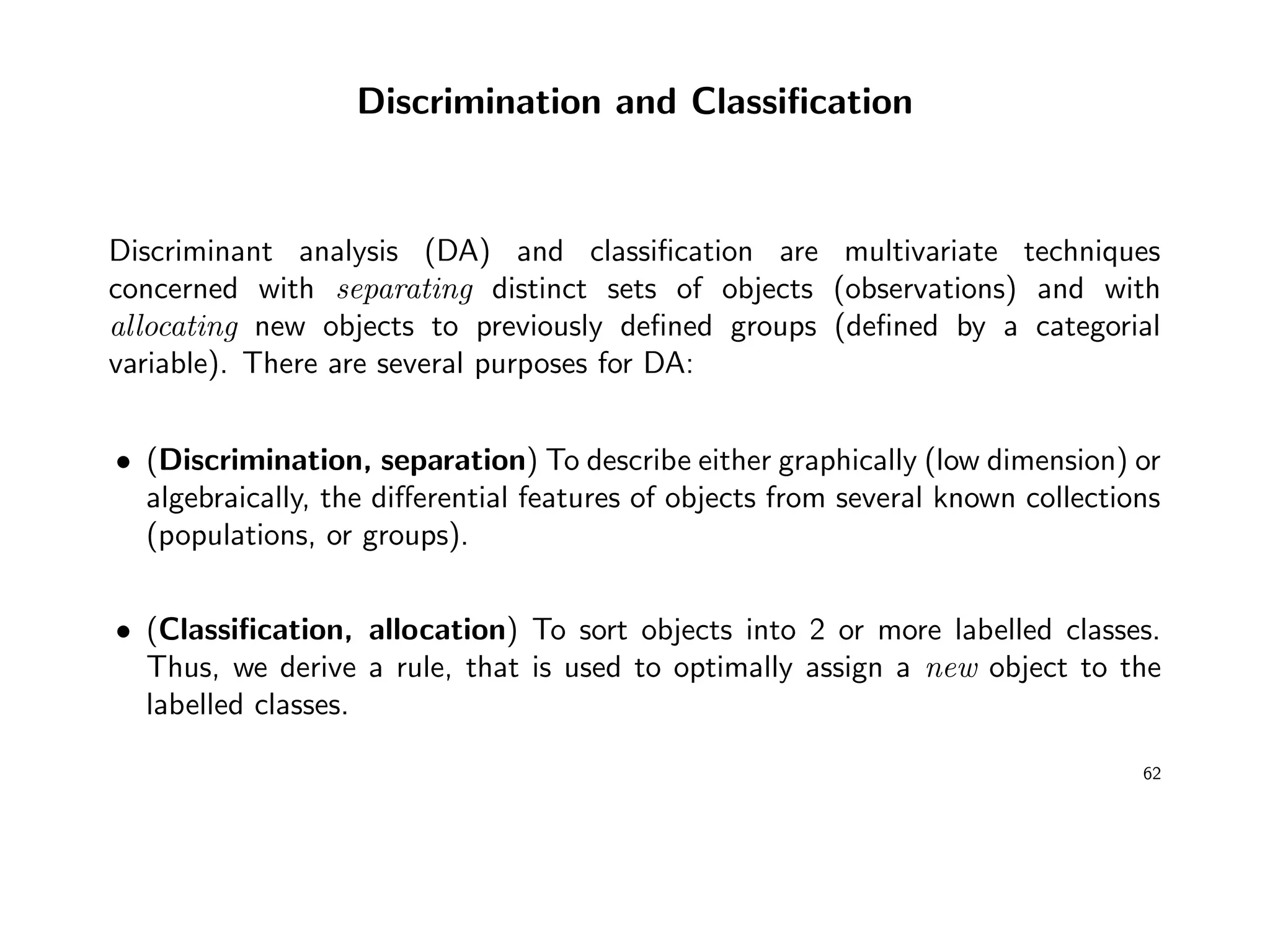 Discrimination and Classiﬁcation
Discriminant analysis (DA) and classiﬁcation are multivariate techniques
concerned with separating distinct sets of objects (observations) and with
allocating new objects to previously deﬁned groups (deﬁned by a categorial
variable). There are several purposes for DA:
• (Discrimination, separation) To describe either graphically (low dimension) or
algebraically, the diﬀerential features of objects from several known collections
(populations, or groups).
• (Classiﬁcation, allocation) To sort objects into 2 or more labelled classes.
Thus, we derive a rule, that is used to optimally assign a new object to the
labelled classes.
62
 