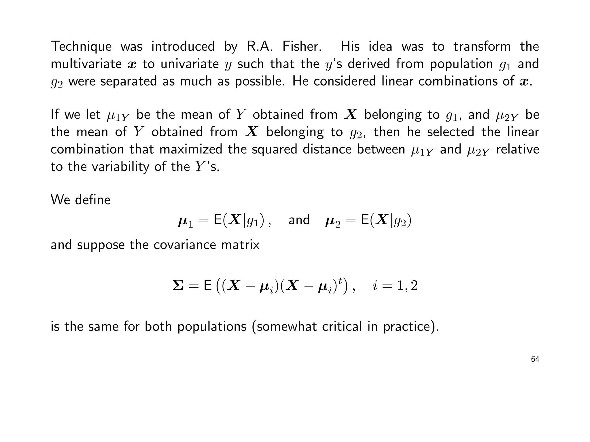 Technique was introduced by R.A. Fisher. His idea was to transform the
multivariate x to univariate y such that the y’s derived from population g1 and
g2 were separated as much as possible. He considered linear combinations of x.
If we let µ1Y be the mean of Y obtained from X belonging to g1, and µ2Y be
the mean of Y obtained from X belonging to g2, then he selected the linear
combination that maximized the squared distance between µ1Y and µ2Y relative
to the variability of the Y ’s.
We deﬁne
µ1 = E(X|g1) , and µ2 = E(X|g2)
and suppose the covariance matrix
Σ = E (X − µi)(X − µi)t
, i = 1, 2
is the same for both populations (somewhat critical in practice).
64
 