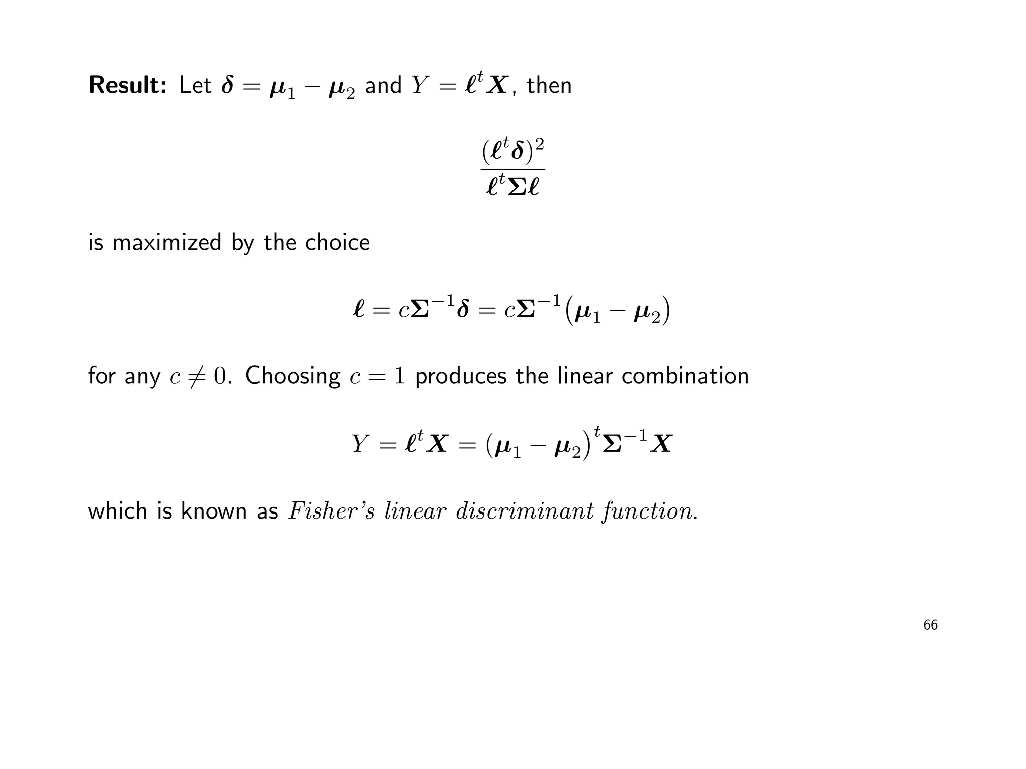 Result: Let δ = µ1 − µ2 and Y = t
X, then
( t
δ)2
t
Σ
is maximized by the choice
= cΣ−1
δ = cΣ−1
µ1 − µ2
for any c = 0. Choosing c = 1 produces the linear combination
Y = t
X = (µ1 − µ2
t
Σ−1
X
which is known as Fisher’s linear discriminant function.
66
 