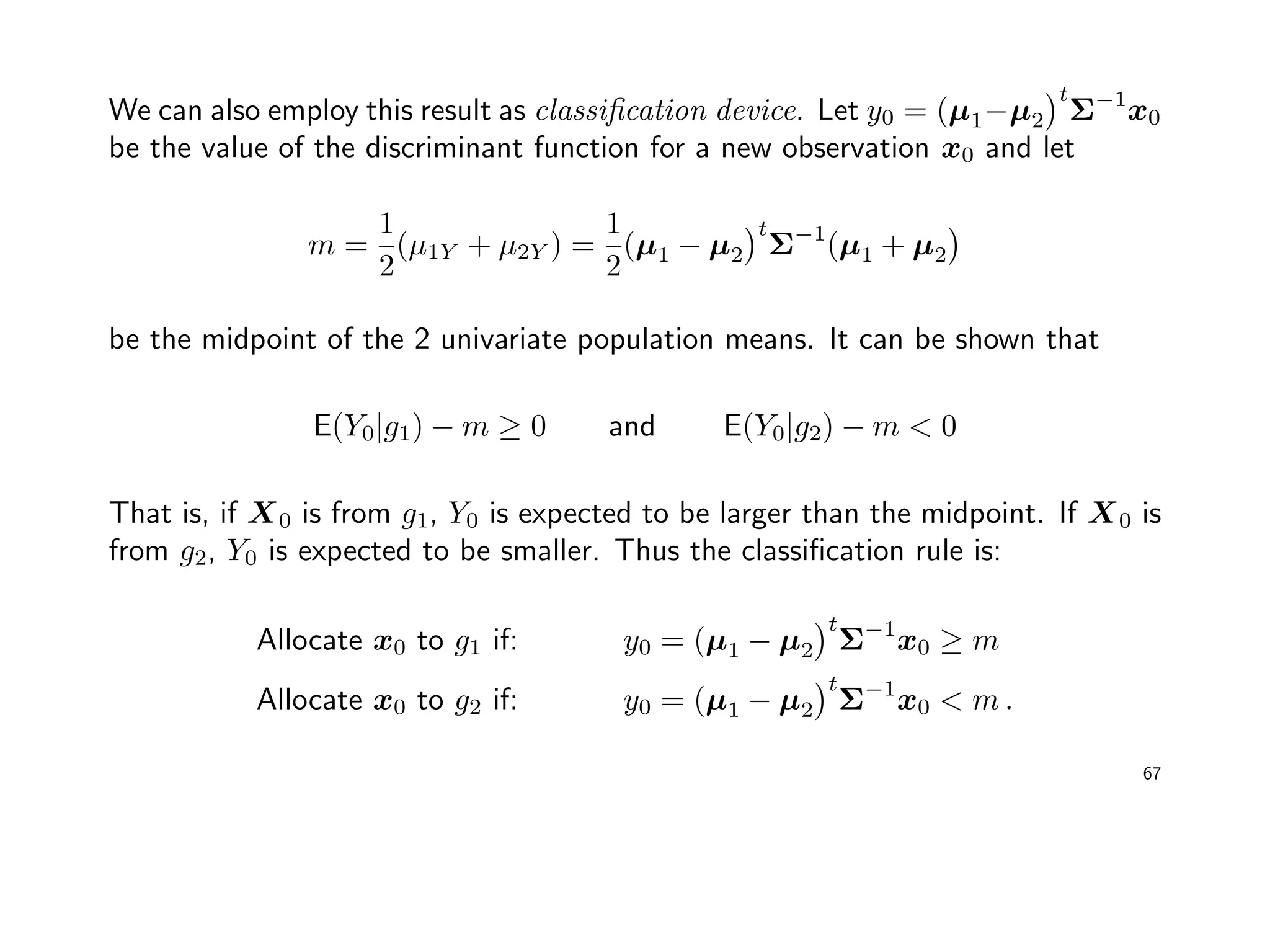 We can also employ this result as classiﬁcation device. Let y0 = (µ1−µ2
t
Σ−1
x0
be the value of the discriminant function for a new observation x0 and let
m =
1
2
(µ1Y + µ2Y ) =
1
2
(µ1 − µ2
t
Σ−1
(µ1 + µ2
be the midpoint of the 2 univariate population means. It can be shown that
E(Y0|g1) − m ≥ 0 and E(Y0|g2) − m < 0
That is, if X0 is from g1, Y0 is expected to be larger than the midpoint. If X0 is
from g2, Y0 is expected to be smaller. Thus the classiﬁcation rule is:
Allocate x0 to g1 if: y0 = (µ1 − µ2
t
Σ−1
x0 ≥ m
Allocate x0 to g2 if: y0 = (µ1 − µ2
t
Σ−1
x0 < m .
67
 