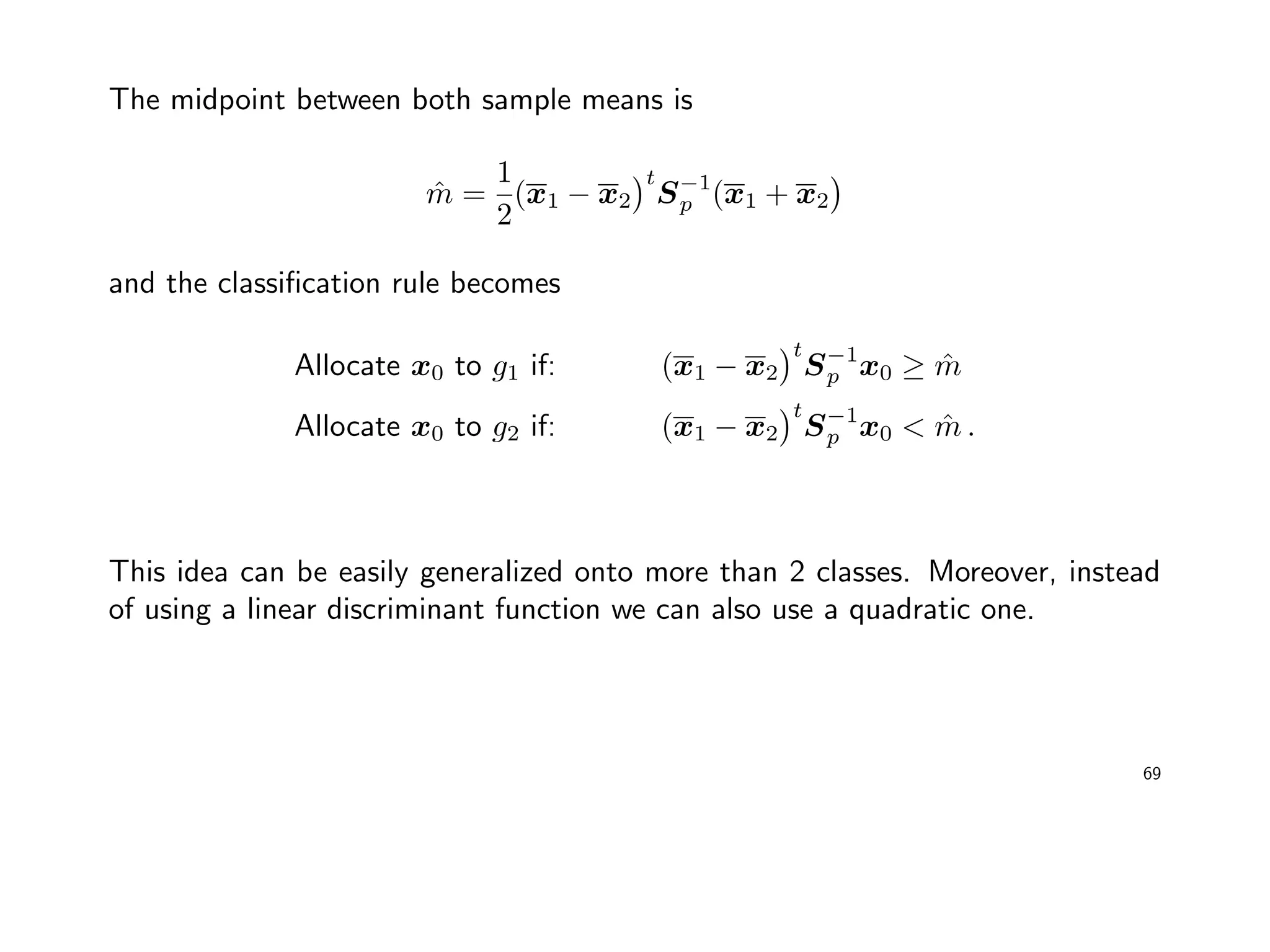 The midpoint between both sample means is
ˆm =
1
2
(x1 − x2
t
S−1
p (x1 + x2
and the classiﬁcation rule becomes
Allocate x0 to g1 if: (x1 − x2
t
S−1
p x0 ≥ ˆm
Allocate x0 to g2 if: (x1 − x2
t
S−1
p x0 < ˆm .
This idea can be easily generalized onto more than 2 classes. Moreover, instead
of using a linear discriminant function we can also use a quadratic one.
69
 