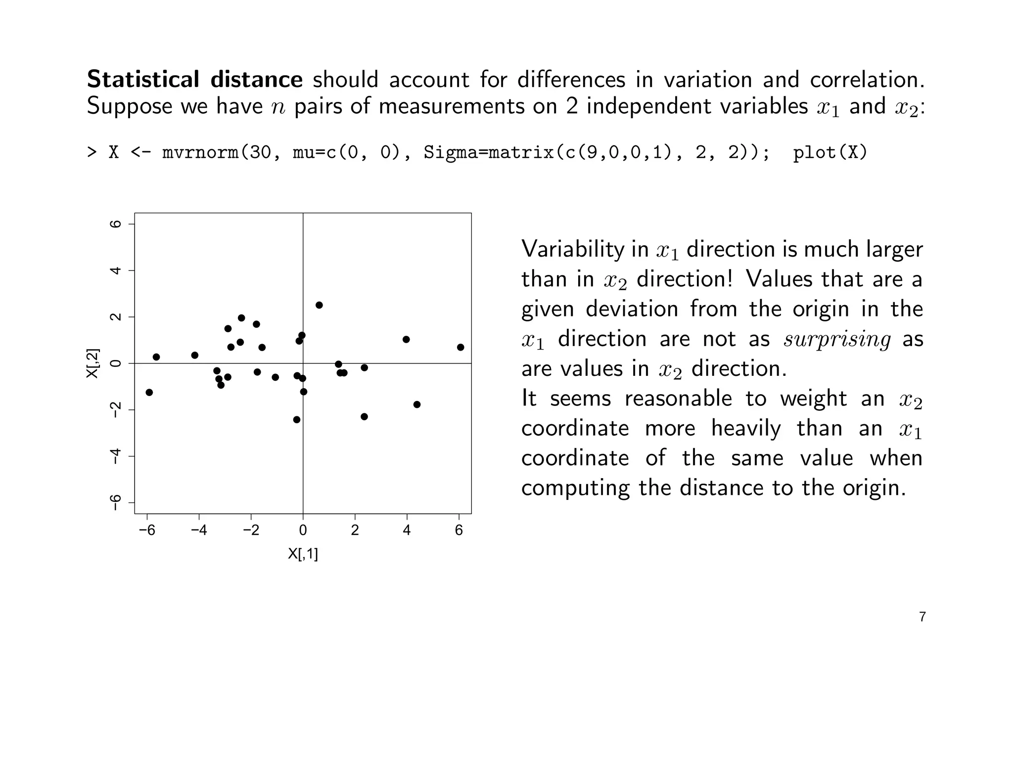 Statistical distance should account for diﬀerences in variation and correlation.
Suppose we have n pairs of measurements on 2 independent variables x1 and x2:
> X <- mvrnorm(30, mu=c(0, 0), Sigma=matrix(c(9,0,0,1), 2, 2)); plot(X)
−6 −4 −2 0 2 4 6
−6−4−20246
X[,1]
X[,2]
Variability in x1 direction is much larger
than in x2 direction! Values that are a
given deviation from the origin in the
x1 direction are not as surprising as
are values in x2 direction.
It seems reasonable to weight an x2
coordinate more heavily than an x1
coordinate of the same value when
computing the distance to the origin.
7
 