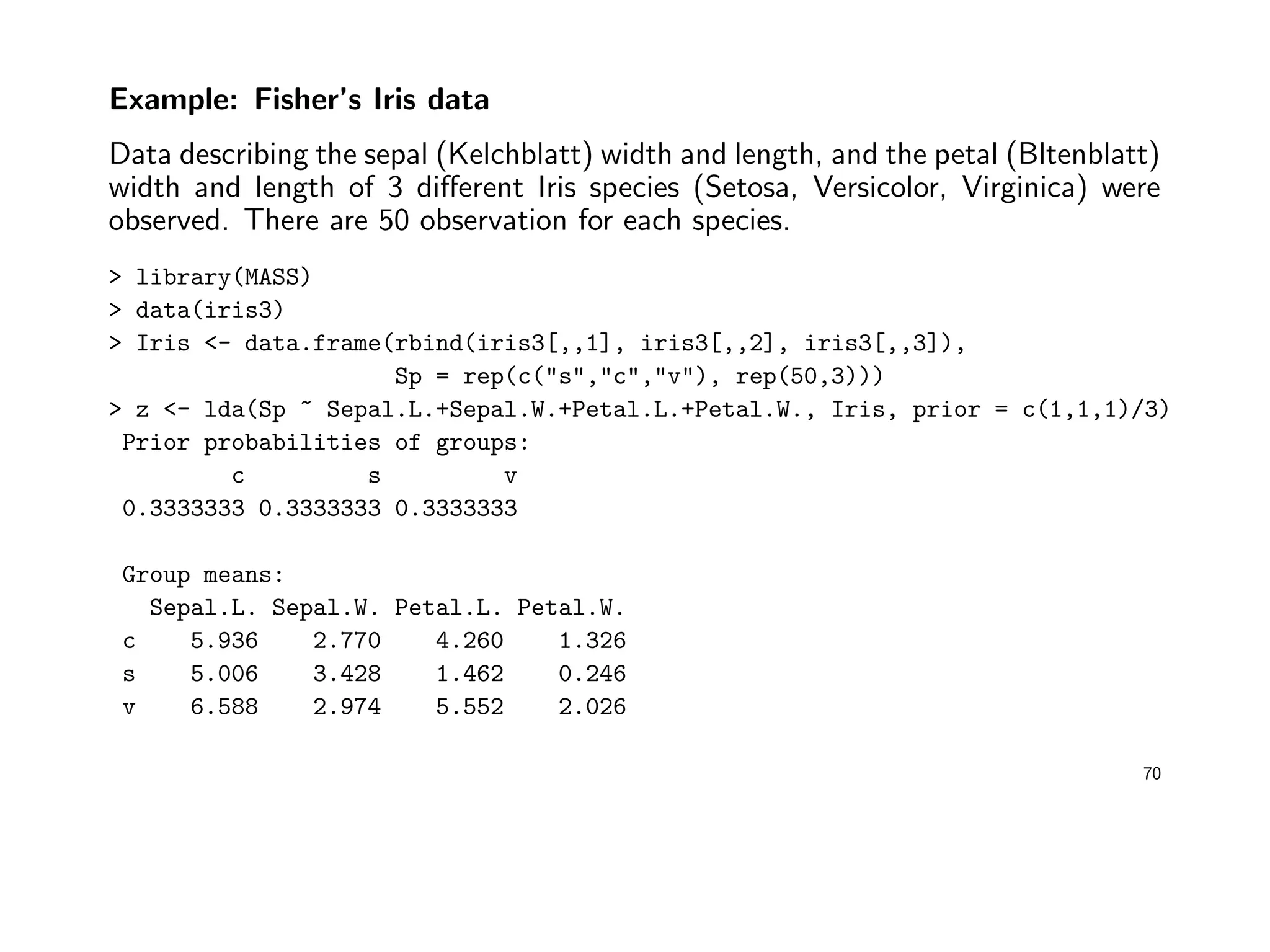 Example: Fisher’s Iris data
Data describing the sepal (Kelchblatt) width and length, and the petal (Bltenblatt)
width and length of 3 diﬀerent Iris species (Setosa, Versicolor, Virginica) were
observed. There are 50 observation for each species.
> library(MASS)
> data(iris3)
> Iris <- data.frame(rbind(iris3[,,1], iris3[,,2], iris3[,,3]),
Sp = rep(c("s","c","v"), rep(50,3)))
> z <- lda(Sp ~ Sepal.L.+Sepal.W.+Petal.L.+Petal.W., Iris, prior = c(1,1,1)/3)
Prior probabilities of groups:
c s v
0.3333333 0.3333333 0.3333333
Group means:
Sepal.L. Sepal.W. Petal.L. Petal.W.
c 5.936 2.770 4.260 1.326
s 5.006 3.428 1.462 0.246
v 6.588 2.974 5.552 2.026
70
 