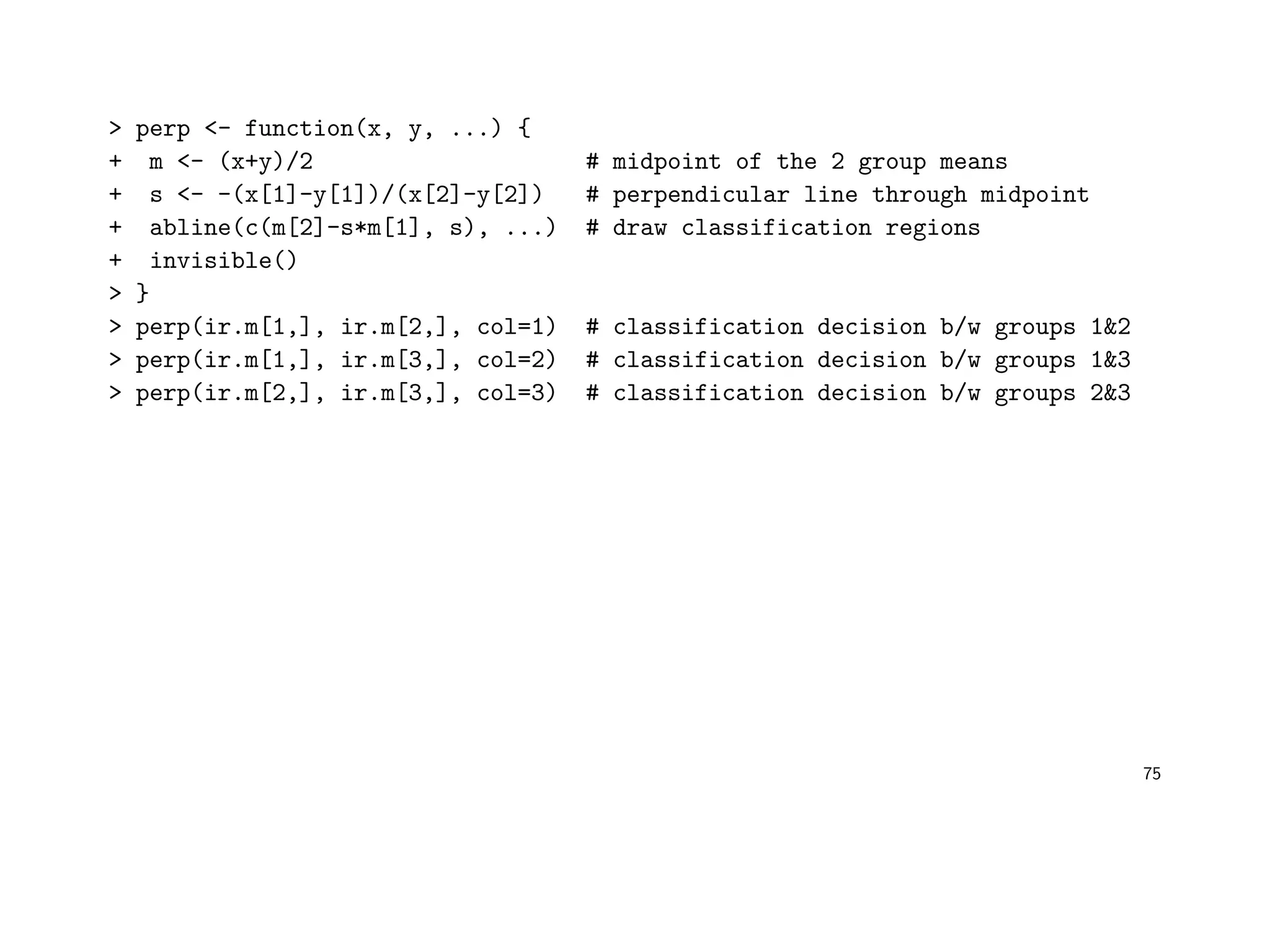 > perp <- function(x, y, ...) {
+ m <- (x+y)/2 # midpoint of the 2 group means
+ s <- -(x[1]-y[1])/(x[2]-y[2]) # perpendicular line through midpoint
+ abline(c(m[2]-s*m[1], s), ...) # draw classification regions
+ invisible()
> }
> perp(ir.m[1,], ir.m[2,], col=1) # classification decision b/w groups 1&2
> perp(ir.m[1,], ir.m[3,], col=2) # classification decision b/w groups 1&3
> perp(ir.m[2,], ir.m[3,], col=3) # classification decision b/w groups 2&3
75
 