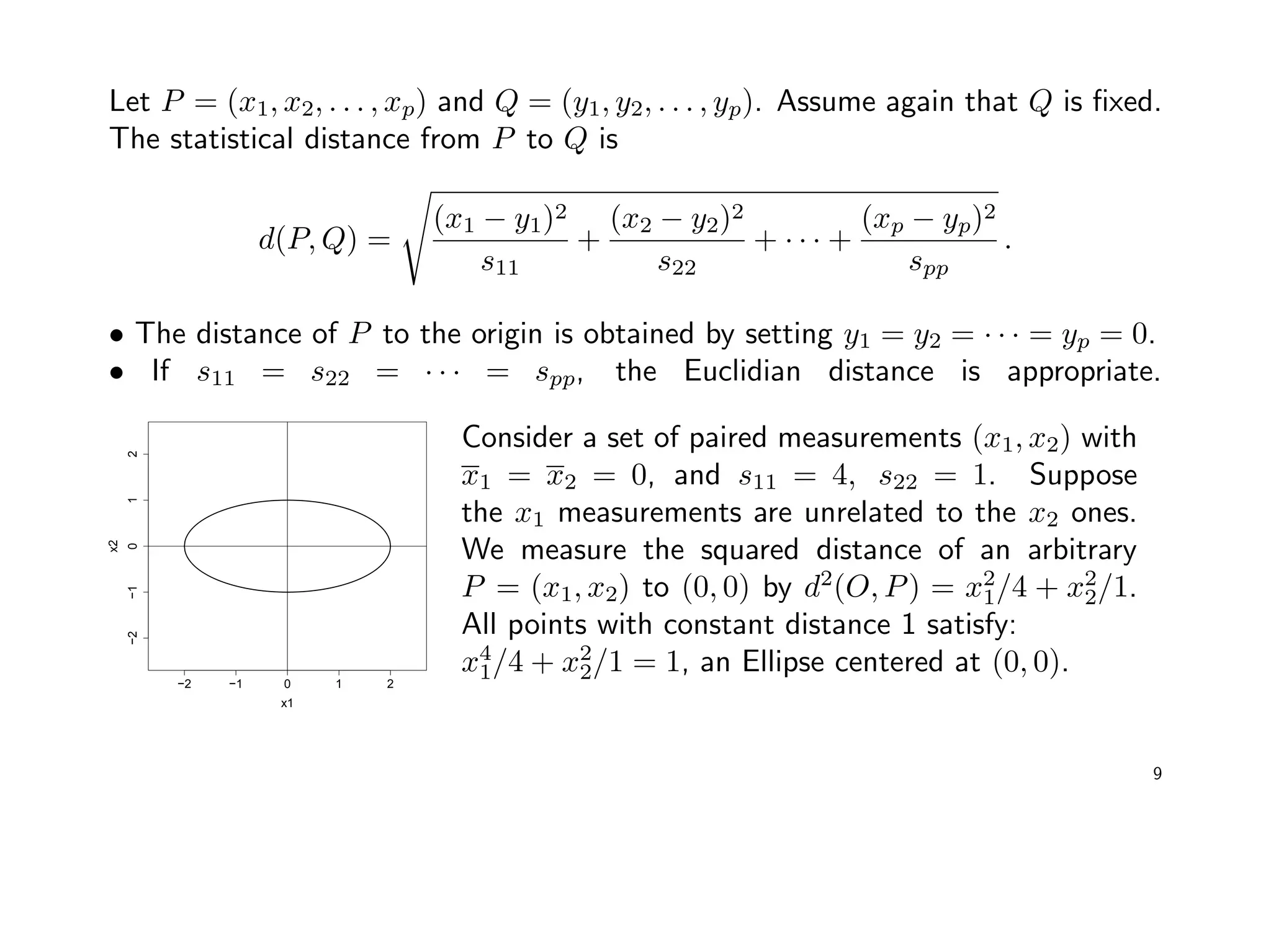 Let P = (x1, x2, . . . , xp) and Q = (y1, y2, . . . , yp). Assume again that Q is ﬁxed.
The statistical distance from P to Q is
d(P, Q) =
(x1 − y1)2
s11
+
(x2 − y2)2
s22
+ · · · +
(xp − yp)2
spp
.
• The distance of P to the origin is obtained by setting y1 = y2 = · · · = yp = 0.
• If s11 = s22 = · · · = spp, the Euclidian distance is appropriate.
−2 −1 0 1 2
−2−1012
x1
x2
Consider a set of paired measurements (x1, x2) with
x1 = x2 = 0, and s11 = 4, s22 = 1. Suppose
the x1 measurements are unrelated to the x2 ones.
We measure the squared distance of an arbitrary
P = (x1, x2) to (0, 0) by d2
(O, P) = x2
1/4 + x2
2/1.
All points with constant distance 1 satisfy:
x4
1/4 + x2
2/1 = 1, an Ellipse centered at (0, 0).
9
 