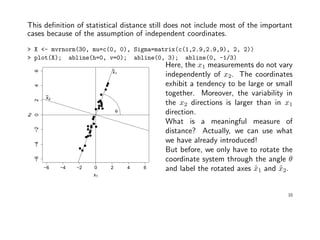 This deﬁnition of statistical distance still does not include most of the important
cases because of the assumption of independent coordinates.
> X <- mvrnorm(30, mu=c(0, 0), Sigma=matrix(c(1,2.9,2.9,9), 2, 2))
> plot(X); abline(h=0, v=0); abline(0, 3); abline(0, -1/3)
−6 −4 −2 0 2 4 6
−6−4−20246
x1
x2
θ
x~
1
x~
2
Here, the x1 measurements do not vary
independently of x2. The coordinates
exhibit a tendency to be large or small
together. Moreover, the variability in
the x2 directions is larger than in x1
direction.
What is a meaningful measure of
distance? Actually, we can use what
we have already introduced!
But before, we only have to rotate the
coordinate system through the angle θ
and label the rotated axes ˜x1 and ˜x2.
10
 