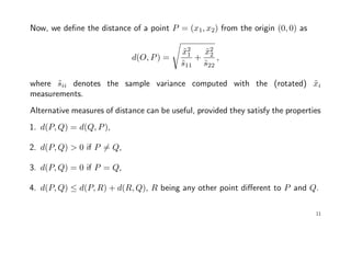 Now, we deﬁne the distance of a point P = (x1, x2) from the origin (0, 0) as
d(O, P) =
˜x2
1
˜s11
+
˜x2
2
˜s22
,
where ˜sii denotes the sample variance computed with the (rotated) ˜xi
measurements.
Alternative measures of distance can be useful, provided they satisfy the properties
1. d(P, Q) = d(Q, P),
2. d(P, Q) > 0 if P = Q,
3. d(P, Q) = 0 if P = Q,
4. d(P, Q) ≤ d(P, R) + d(R, Q), R being any other point diﬀerent to P and Q.
11
 