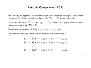 Principle Components (PCA)
Now we try to explain the variance-covariance structure through a few linear
combinations of the original p variables X1, X2, . . . , Xp (data reduction).
Let a random vector X = (X1, X2, . . . , Xp)t
have p × p population variance-
covariance matrix var(X) = Σ.
Denote the eigenvalues of Σ by λ1 ≥ λ2 ≥ · · · ≥ λp ≥ 0.
Consider the arbitrary linear combinations with ﬁxed vectors i
Y1 = t
1X = 11X1 + 21X2 + · · · + p1Xp
Y2 = t
2X = 12X1 + 22X2 + · · · + p2Xp
... ...
Yp = t
pX = 1pX1 + 2pX2 + · · · + ppXp
12
 