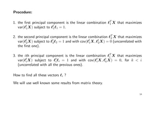Procedure:
1. the ﬁrst principal component is the linear combination T
1 X that maximizes
var( t
1X) subject to t
1 1 = 1.
2. the second principal component is the linear combination T
2 X that maximizes
var( t
2X) subject to t
2 2 = 1 and with cov( t
1X, t
2X) = 0 (uncorrelated with
the ﬁrst one).
3. the ith principal component is the linear combination T
i X that maximizes
var( t
iX) subject to t
i i = 1 and with cov( t
iX, t
kX) = 0, for k < i
(uncorrelated with all the previous ones).
How to ﬁnd all these vectors i ?
We will use well known some results from matrix theory.
14
 