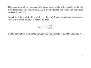 The magnitude of eik measures the importance of the kth variable to the ith
principal component. In particular, eik is proportional to the correlation coeﬃcient
between Yi and Xk.
Result 3: If Y1 = et
1X, Y2 = et
2X, . . ., Yp = et
pX are the principal components
from the variance-covariance matrix Σ, then
ρYi,Xk
=
eki
√
λi
√
σkk
are the correlation coeﬃcients between the components Yi and the variables Xk.
17
 