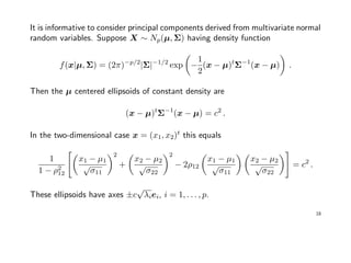 It is informative to consider principal components derived from multivariate normal
random variables. Suppose X ∼ Np(µ, Σ) having density function
f(x|µ, Σ) = (2π)−p/2
|Σ|−1/2
exp −
1
2
(x − µ)t
Σ−1
(x − µ) .
Then the µ centered ellipsoids of constant density are
(x − µ)t
Σ−1
(x − µ) = c2
.
In the two-dimensional case x = (x1, x2)t
this equals
1
1 − ρ2
12
x1 − µ1
√
σ11
2
+
x2 − µ2
√
σ22
2
− 2ρ12
x1 − µ1
√
σ11
x2 − µ2
√
σ22
= c2
.
These ellipsoids have axes ±c
√
λiei, i = 1, . . . , p.
18
 